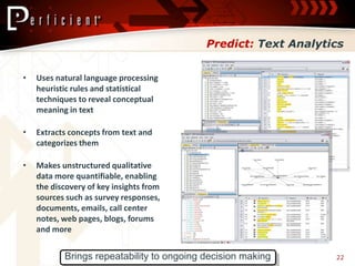 Predict: Text Analytics


•   Uses natural language processing
    heuristic rules and statistical
    techniques to reveal conceptual
    meaning in text

•   Extracts concepts from text and
    categorizes them

•   Makes unstructured qualitative
    data more quantifiable, enabling
    the discovery of key insights from
    sources such as survey responses,
    documents, emails, call center
    notes, web pages, blogs, forums
    and more


           Brings repeatability to ongoing decision making      22
 