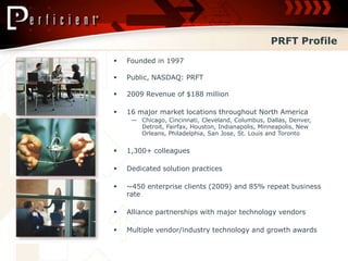 PRFT Profile
   Founded in 1997

   Public, NASDAQ: PRFT

   2009 Revenue of $188 million

   16 major market locations throughout North America
     — Chicago, Cincinnati, Cleveland, Columbus, Dallas, Denver,
       Detroit, Fairfax, Houston, Indianapolis, Minneapolis, New
       Orleans, Philadelphia, San Jose, St. Louis and Toronto


   1,300+ colleagues

   Dedicated solution practices

   ~450 enterprise clients (2009) and 85% repeat business
    rate

   Alliance partnerships with major technology vendors

   Multiple vendor/industry technology and growth awards
 