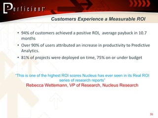 Customers Experience a Measurable ROI

 • 94% of customers achieved a positive ROI, average payback in 10.7
   months
 • Over 90% of users attributed an increase in productivity to Predictive
   Analytics.
 • 81% of projects were deployed on time, 75% on or under budget


“This is one of the highest ROI scores Nucleus has ever seen in its Real ROI
                          series of research reports”
      Rebecca Wettemann, VP of Research, Nucleus Research




                                                                               36
 