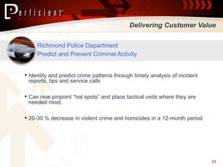 Delivering Customer Value

     Richmond Police Department
     Predict and Prevent Criminal Activity


• Identify and predict crime patterns through timely analysis of incident
 reports, tips and service calls

• Can now pinpoint “hot spots” and place tactical units where they are
 needed most

• 20-30 % decrease in violent crime and homicides in a 12-month period




                                                                            39
 
