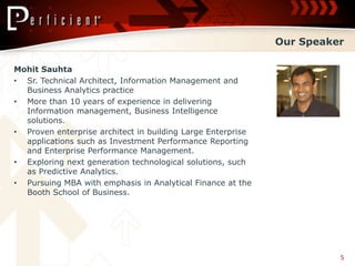 Our Speaker

Mohit Sauhta
• Sr. Technical Architect, Information Management and
  Business Analytics practice
• More than 10 years of experience in delivering
  Information management, Business Intelligence
  solutions.
• Proven enterprise architect in building Large Enterprise
  applications such as Investment Performance Reporting
  and Enterprise Performance Management.
• Exploring next generation technological solutions, such
  as Predictive Analytics.
• Pursuing MBA with emphasis in Analytical Finance at the
  Booth School of Business.




                                                                       5
 