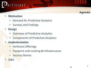 Agenda
• Motivation
   • Demand for Predictive Analytics
   • Surveys and Findings
• Design
   • Overview of Predictive Analytics
   • Components of Predictive Analytics
• Implementation
   • Perficient Offerings
   • Footprint with existing BI Infrastructure
   • Success Stories
• Q&A
                                                     6
 