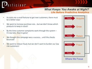What Keeps You Awake at Night?
                                                        Life Before Predictive Analytics

•   Its costs me a small fortune to get new customers; there must    Focus   Acquire
    be a better way!

•   We want to increase purchase size… but we don’t know which
    products to keep in stock!                                       Focus   Grow
•   By the time customer complaints work through the system –
    it’s too late, they’re gone!
                                                                     Focus   Retain
•   We thought this campaign was a success… until the checks
    bounced!

•   We want to reduce fraud, but we don’t want to burden our low     Focus   Fraud
    risk customers!


                                                                     Focus   Risk

                                                                    Where We Focus


                                                                                       9
 