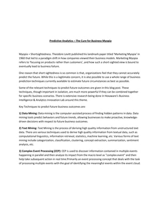 Predictive Analytics – The Cure for Business Myopia



Myopia = Shortsightedness. Theodore Levitt published his landmark paper titled ‘Marketing Myopia’ in
1960 that led to a paradigm shift in how companies viewed their business models. Marketing Myopia
refers to ‘focusing on products rather than customers’, and how such a short-sighted view is bound to
eventually lead to business failure.

One reason that short sightedness is so common is that, organizations feel that they cannot accurately
predict the future. While this is a legitimate concern, it is also possible to use a whole range of business
prediction techniques currently available to estimate future circumstances as best as possible.

Some of the relevant techniques to predict future outcomes are given in this blog post. These
techniques, though important in isolation, are much more powerful if they can be combined together
for specific business scenarios. There is extensive research being done in Hexaware’s Business
Intelligence & Analytics Innovation Lab around this theme.

Key Techniques to predict future business outcomes are:

1) Data Mining: Data mining is the computer-assisted process of finding hidden patterns in data. Data
mining tools predict behaviors and future trends, allowing businesses to make proactive, knowledge-
driven decisions with respect to future business outcomes.

2) Text Mining: Text Mining is the process of deriving high quality information from unstructured text
data. There are various techniques used to derive high quality information from textual data, such as
computational linguistics, information retrieval, statistics, machine learning, etc. Various forms of text
mining include categorization, classification, clustering, concept extraction, summarization, sentiment
analysis, etc.

3) Complex Event Processing (CEP): CEP is used to discover information contained in multiple events
happening in parallel and then analyze its impact from the macro level as "complex event" and then
help take subsequent action in real time.Primarily an event processing concept that deals with the task
of processing multiple events with the goal of identifying the meaningful events within the event cloud.
 