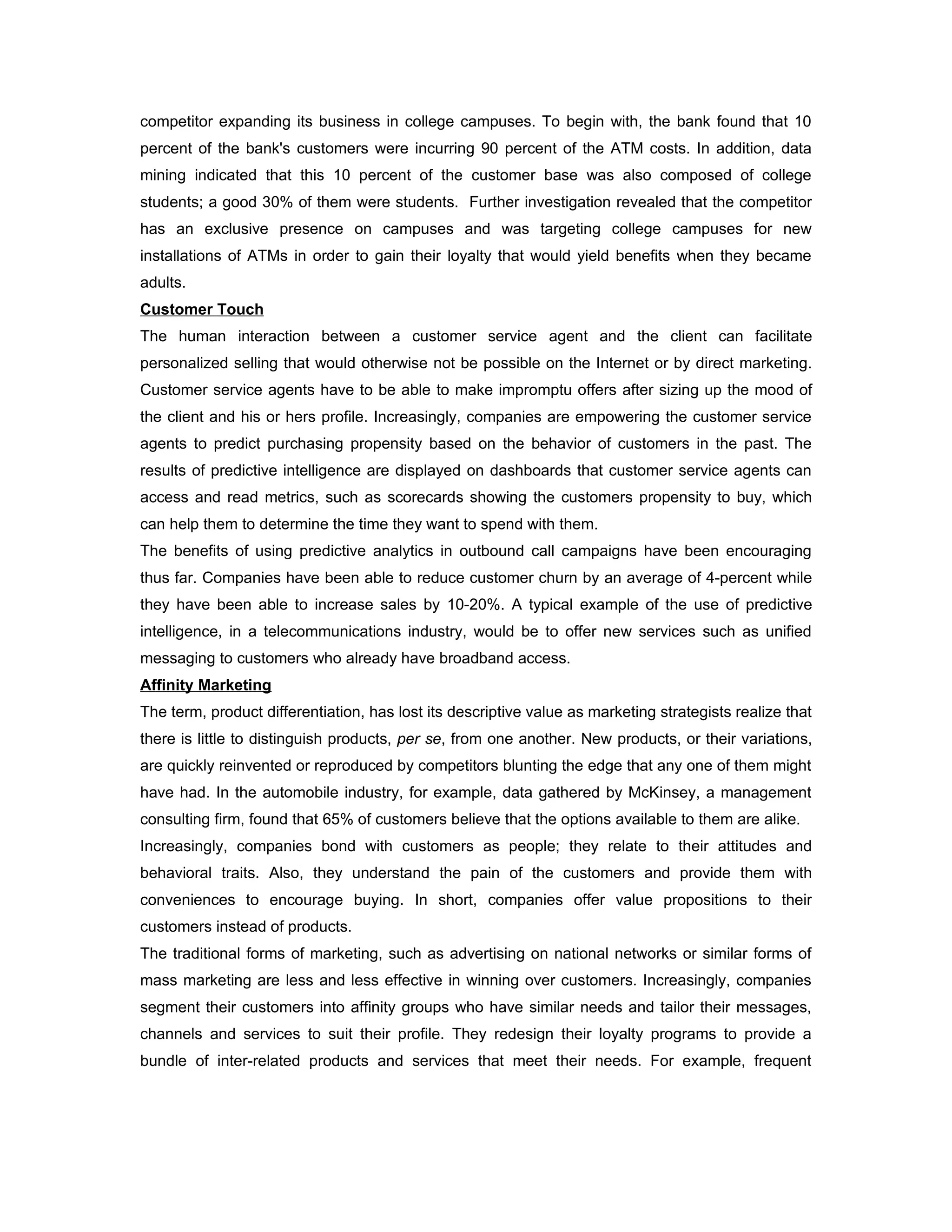 competitor expanding its business in college campuses. To begin with, the bank found that 10
percent of the bank's customers were incurring 90 percent of the ATM costs. In addition, data
mining indicated that this 10 percent of the customer base was also composed of college
students; a good 30% of them were students. Further investigation revealed that the competitor
has an exclusive presence on campuses and was targeting college campuses for new
installations of ATMs in order to gain their loyalty that would yield benefits when they became
adults.
Customer Touch
The human interaction between a customer service agent and the client can facilitate
personalized selling that would otherwise not be possible on the Internet or by direct marketing.
Customer service agents have to be able to make impromptu offers after sizing up the mood of
the client and his or hers profile. Increasingly, companies are empowering the customer service
agents to predict purchasing propensity based on the behavior of customers in the past. The
results of predictive intelligence are displayed on dashboards that customer service agents can
access and read metrics, such as scorecards showing the customers propensity to buy, which
can help them to determine the time they want to spend with them.
The benefits of using predictive analytics in outbound call campaigns have been encouraging
thus far. Companies have been able to reduce customer churn by an average of 4-percent while
they have been able to increase sales by 10-20%. A typical example of the use of predictive
intelligence, in a telecommunications industry, would be to offer new services such as unified
messaging to customers who already have broadband access.
Affinity Marketing
The term, product differentiation, has lost its descriptive value as marketing strategists realize that
there is little to distinguish products, per se, from one another. New products, or their variations,
are quickly reinvented or reproduced by competitors blunting the edge that any one of them might
have had. In the automobile industry, for example, data gathered by McKinsey, a management
consulting firm, found that 65% of customers believe that the options available to them are alike.
Increasingly, companies bond with customers as people; they relate to their attitudes and
behavioral traits. Also, they understand the pain of the customers and provide them with
conveniences to encourage buying. In short, companies offer value propositions to their
customers instead of products.
The traditional forms of marketing, such as advertising on national networks or similar forms of
mass marketing are less and less effective in winning over customers. Increasingly, companies
segment their customers into affinity groups who have similar needs and tailor their messages,
channels and services to suit their profile. They redesign their loyalty programs to provide a
bundle of inter-related products and services that meet their needs. For example, frequent
 