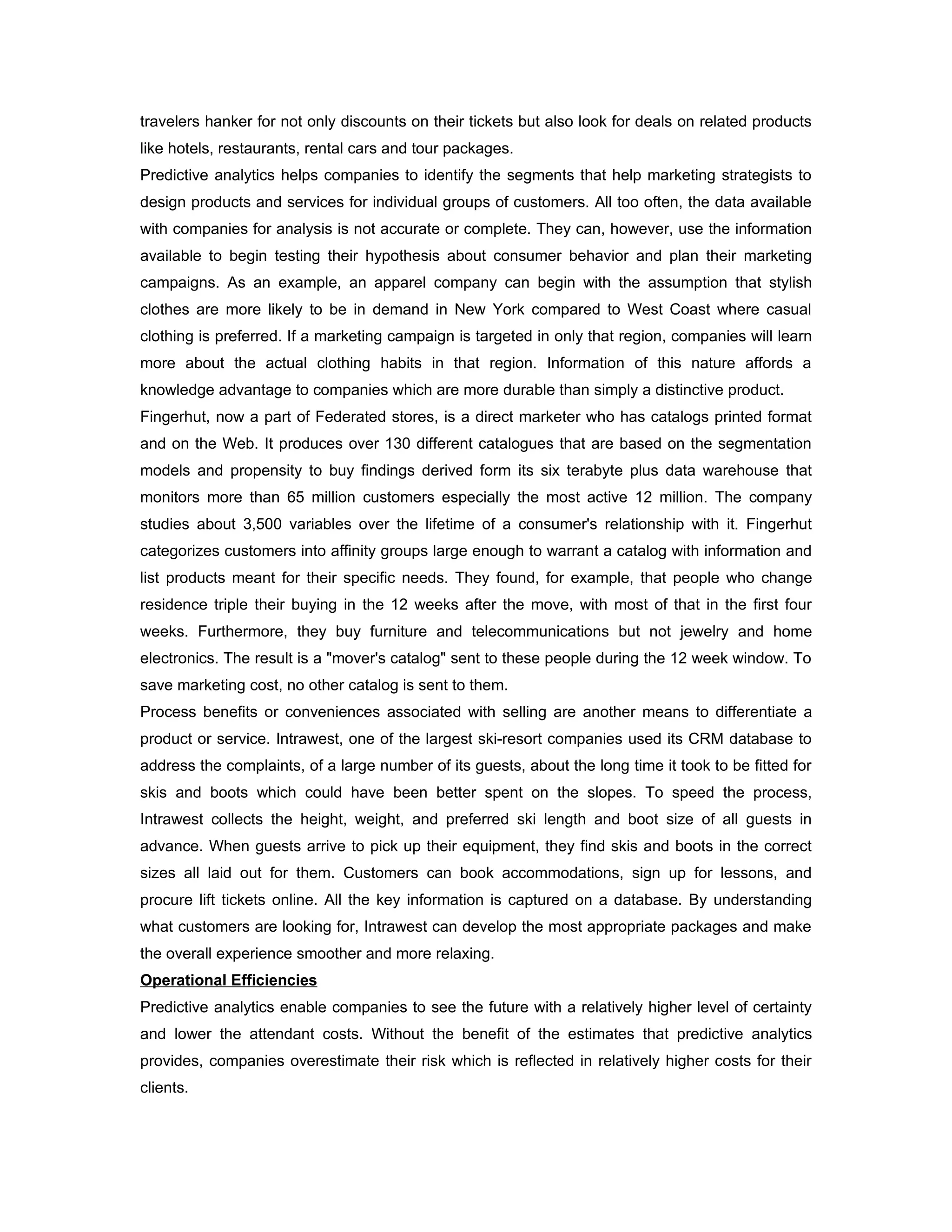 travelers hanker for not only discounts on their tickets but also look for deals on related products
like hotels, restaurants, rental cars and tour packages.
Predictive analytics helps companies to identify the segments that help marketing strategists to
design products and services for individual groups of customers. All too often, the data available
with companies for analysis is not accurate or complete. They can, however, use the information
available to begin testing their hypothesis about consumer behavior and plan their marketing
campaigns. As an example, an apparel company can begin with the assumption that stylish
clothes are more likely to be in demand in New York compared to West Coast where casual
clothing is preferred. If a marketing campaign is targeted in only that region, companies will learn
more about the actual clothing habits in that region. Information of this nature affords a
knowledge advantage to companies which are more durable than simply a distinctive product.
Fingerhut, now a part of Federated stores, is a direct marketer who has catalogs printed format
and on the Web. It produces over 130 different catalogues that are based on the segmentation
models and propensity to buy findings derived form its six terabyte plus data warehouse that
monitors more than 65 million customers especially the most active 12 million. The company
studies about 3,500 variables over the lifetime of a consumer's relationship with it. Fingerhut
categorizes customers into affinity groups large enough to warrant a catalog with information and
list products meant for their specific needs. They found, for example, that people who change
residence triple their buying in the 12 weeks after the move, with most of that in the first four
weeks. Furthermore, they buy furniture and telecommunications but not jewelry and home
electronics. The result is a "mover's catalog" sent to these people during the 12 week window. To
save marketing cost, no other catalog is sent to them.
Process benefits or conveniences associated with selling are another means to differentiate a
product or service. Intrawest, one of the largest ski-resort companies used its CRM database to
address the complaints, of a large number of its guests, about the long time it took to be fitted for
skis and boots which could have been better spent on the slopes. To speed the process,
Intrawest collects the height, weight, and preferred ski length and boot size of all guests in
advance. When guests arrive to pick up their equipment, they find skis and boots in the correct
sizes all laid out for them. Customers can book accommodations, sign up for lessons, and
procure lift tickets online. All the key information is captured on a database. By understanding
what customers are looking for, Intrawest can develop the most appropriate packages and make
the overall experience smoother and more relaxing.
Operational Efficiencies
Predictive analytics enable companies to see the future with a relatively higher level of certainty
and lower the attendant costs. Without the benefit of the estimates that predictive analytics
provides, companies overestimate their risk which is reflected in relatively higher costs for their
clients.
 