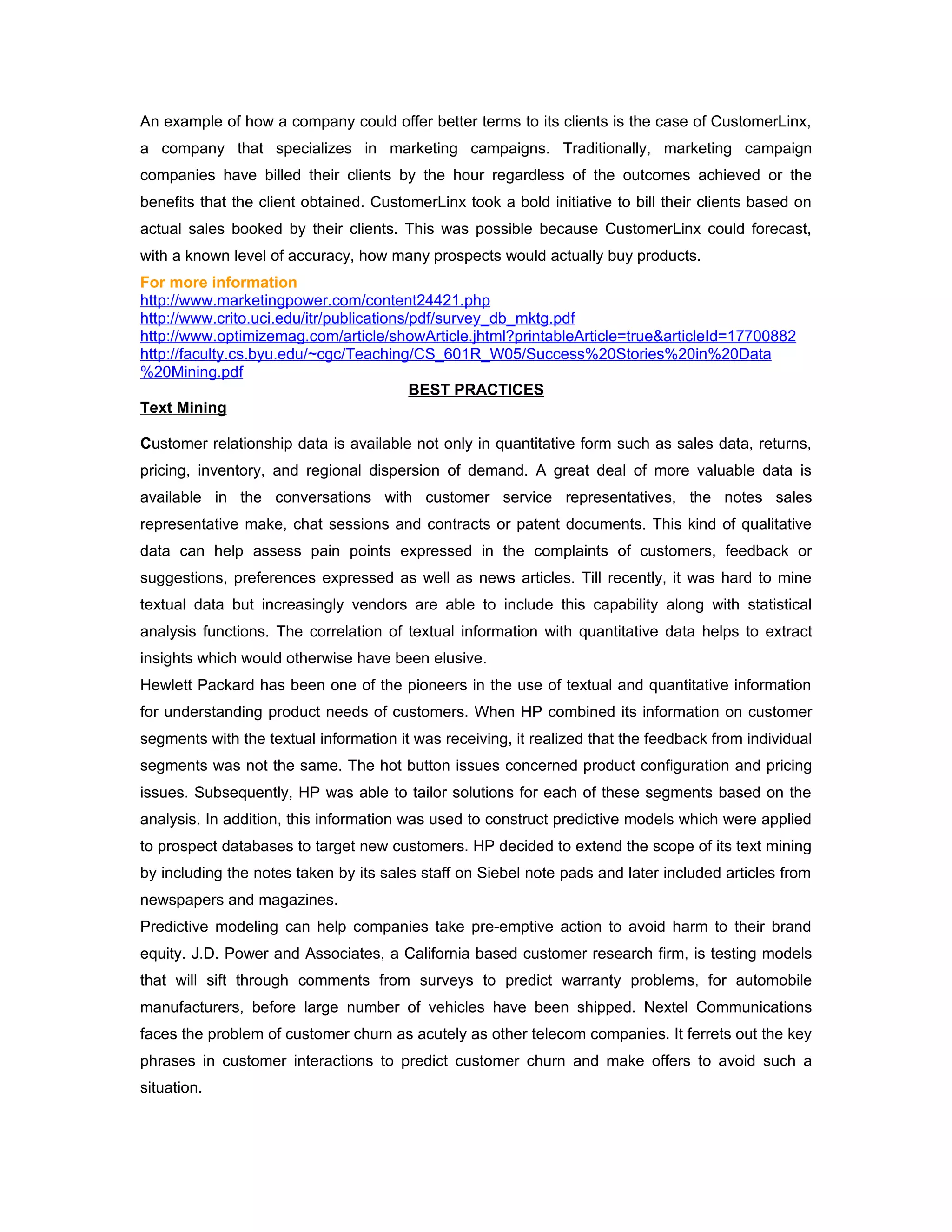 An example of how a company could offer better terms to its clients is the case of CustomerLinx,
a company that specializes in marketing campaigns. Traditionally, marketing campaign
companies have billed their clients by the hour regardless of the outcomes achieved or the
benefits that the client obtained. CustomerLinx took a bold initiative to bill their clients based on
actual sales booked by their clients. This was possible because CustomerLinx could forecast,
with a known level of accuracy, how many prospects would actually buy products.
For more information
http://www.marketingpower.com/content24421.php
http://www.crito.uci.edu/itr/publications/pdf/survey_db_mktg.pdf
http://www.optimizemag.com/article/showArticle.jhtml?printableArticle=true&articleId=17700882
http://faculty.cs.byu.edu/~cgc/Teaching/CS_601R_W05/Success%20Stories%20in%20Data
%20Mining.pdf
                                          BEST PRACTICES
Text Mining

Customer relationship data is available not only in quantitative form such as sales data, returns,
pricing, inventory, and regional dispersion of demand. A great deal of more valuable data is
available in the conversations with customer service representatives, the notes sales
representative make, chat sessions and contracts or patent documents. This kind of qualitative
data can help assess pain points expressed in the complaints of customers, feedback or
suggestions, preferences expressed as well as news articles. Till recently, it was hard to mine
textual data but increasingly vendors are able to include this capability along with statistical
analysis functions. The correlation of textual information with quantitative data helps to extract
insights which would otherwise have been elusive.
Hewlett Packard has been one of the pioneers in the use of textual and quantitative information
for understanding product needs of customers. When HP combined its information on customer
segments with the textual information it was receiving, it realized that the feedback from individual
segments was not the same. The hot button issues concerned product configuration and pricing
issues. Subsequently, HP was able to tailor solutions for each of these segments based on the
analysis. In addition, this information was used to construct predictive models which were applied
to prospect databases to target new customers. HP decided to extend the scope of its text mining
by including the notes taken by its sales staff on Siebel note pads and later included articles from
newspapers and magazines.
Predictive modeling can help companies take pre-emptive action to avoid harm to their brand
equity. J.D. Power and Associates, a California based customer research firm, is testing models
that will sift through comments from surveys to predict warranty problems, for automobile
manufacturers, before large number of vehicles have been shipped. Nextel Communications
faces the problem of customer churn as acutely as other telecom companies. It ferrets out the key
phrases in customer interactions to predict customer churn and make offers to avoid such a
situation.
 