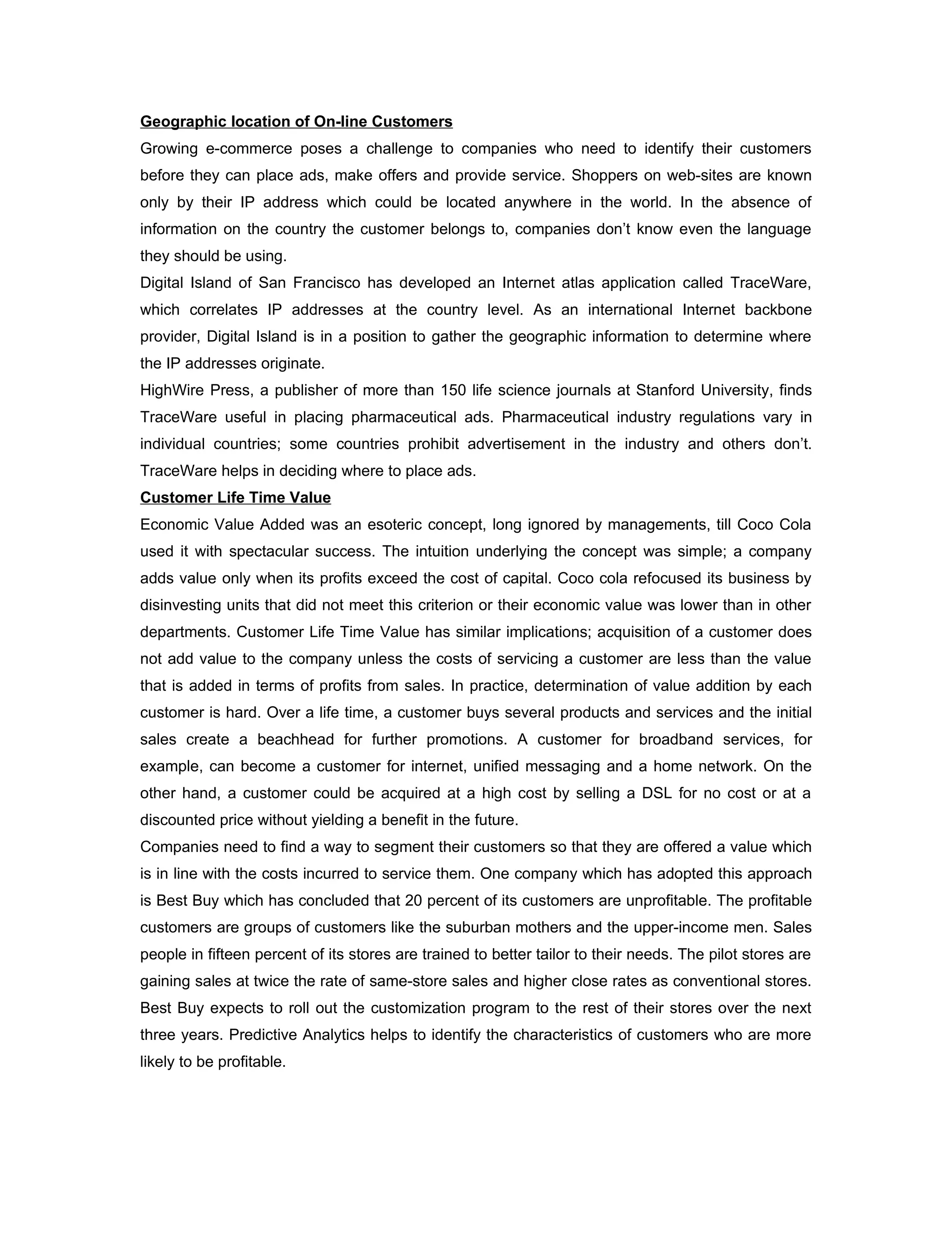 Geographic location of On-line Customers
Growing e-commerce poses a challenge to companies who need to identify their customers
before they can place ads, make offers and provide service. Shoppers on web-sites are known
only by their IP address which could be located anywhere in the world. In the absence of
information on the country the customer belongs to, companies don’t know even the language
they should be using.
Digital Island of San Francisco has developed an Internet atlas application called TraceWare,
which correlates IP addresses at the country level. As an international Internet backbone
provider, Digital Island is in a position to gather the geographic information to determine where
the IP addresses originate.
HighWire Press, a publisher of more than 150 life science journals at Stanford University, finds
TraceWare useful in placing pharmaceutical ads. Pharmaceutical industry regulations vary in
individual countries; some countries prohibit advertisement in the industry and others don’t.
TraceWare helps in deciding where to place ads.
Customer Life Time Value
Economic Value Added was an esoteric concept, long ignored by managements, till Coco Cola
used it with spectacular success. The intuition underlying the concept was simple; a company
adds value only when its profits exceed the cost of capital. Coco cola refocused its business by
disinvesting units that did not meet this criterion or their economic value was lower than in other
departments. Customer Life Time Value has similar implications; acquisition of a customer does
not add value to the company unless the costs of servicing a customer are less than the value
that is added in terms of profits from sales. In practice, determination of value addition by each
customer is hard. Over a life time, a customer buys several products and services and the initial
sales create a beachhead for further promotions. A customer for broadband services, for
example, can become a customer for internet, unified messaging and a home network. On the
other hand, a customer could be acquired at a high cost by selling a DSL for no cost or at a
discounted price without yielding a benefit in the future.
Companies need to find a way to segment their customers so that they are offered a value which
is in line with the costs incurred to service them. One company which has adopted this approach
is Best Buy which has concluded that 20 percent of its customers are unprofitable. The profitable
customers are groups of customers like the suburban mothers and the upper-income men. Sales
people in fifteen percent of its stores are trained to better tailor to their needs. The pilot stores are
gaining sales at twice the rate of same-store sales and higher close rates as conventional stores.
Best Buy expects to roll out the customization program to the rest of their stores over the next
three years. Predictive Analytics helps to identify the characteristics of customers who are more
likely to be profitable.
 