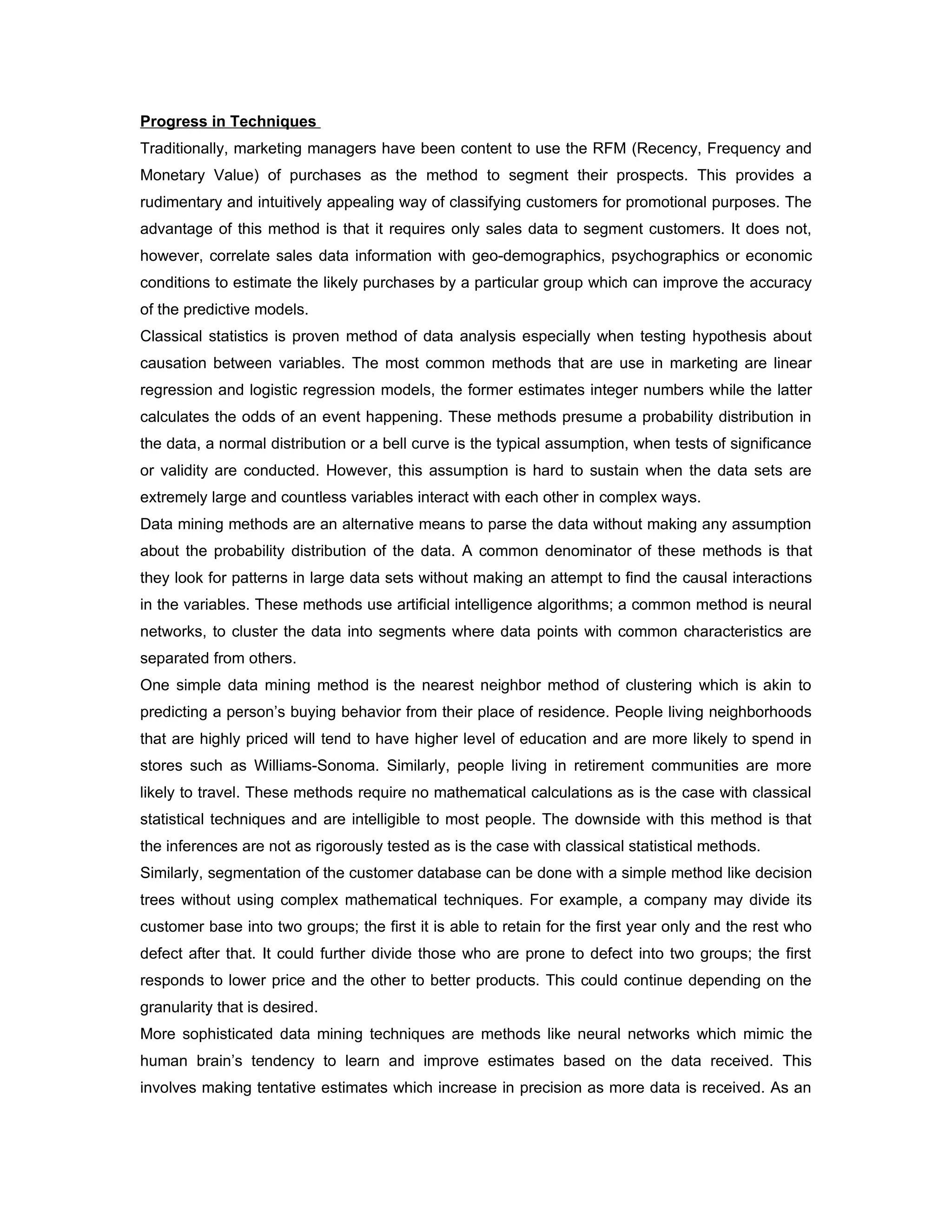Progress in Techniques
Traditionally, marketing managers have been content to use the RFM (Recency, Frequency and
Monetary Value) of purchases as the method to segment their prospects. This provides a
rudimentary and intuitively appealing way of classifying customers for promotional purposes. The
advantage of this method is that it requires only sales data to segment customers. It does not,
however, correlate sales data information with geo-demographics, psychographics or economic
conditions to estimate the likely purchases by a particular group which can improve the accuracy
of the predictive models.
Classical statistics is proven method of data analysis especially when testing hypothesis about
causation between variables. The most common methods that are use in marketing are linear
regression and logistic regression models, the former estimates integer numbers while the latter
calculates the odds of an event happening. These methods presume a probability distribution in
the data, a normal distribution or a bell curve is the typical assumption, when tests of significance
or validity are conducted. However, this assumption is hard to sustain when the data sets are
extremely large and countless variables interact with each other in complex ways.
Data mining methods are an alternative means to parse the data without making any assumption
about the probability distribution of the data. A common denominator of these methods is that
they look for patterns in large data sets without making an attempt to find the causal interactions
in the variables. These methods use artificial intelligence algorithms; a common method is neural
networks, to cluster the data into segments where data points with common characteristics are
separated from others.
One simple data mining method is the nearest neighbor method of clustering which is akin to
predicting a person’s buying behavior from their place of residence. People living neighborhoods
that are highly priced will tend to have higher level of education and are more likely to spend in
stores such as Williams-Sonoma. Similarly, people living in retirement communities are more
likely to travel. These methods require no mathematical calculations as is the case with classical
statistical techniques and are intelligible to most people. The downside with this method is that
the inferences are not as rigorously tested as is the case with classical statistical methods.
Similarly, segmentation of the customer database can be done with a simple method like decision
trees without using complex mathematical techniques. For example, a company may divide its
customer base into two groups; the first it is able to retain for the first year only and the rest who
defect after that. It could further divide those who are prone to defect into two groups; the first
responds to lower price and the other to better products. This could continue depending on the
granularity that is desired.
More sophisticated data mining techniques are methods like neural networks which mimic the
human brain’s tendency to learn and improve estimates based on the data received. This
involves making tentative estimates which increase in precision as more data is received. As an
 