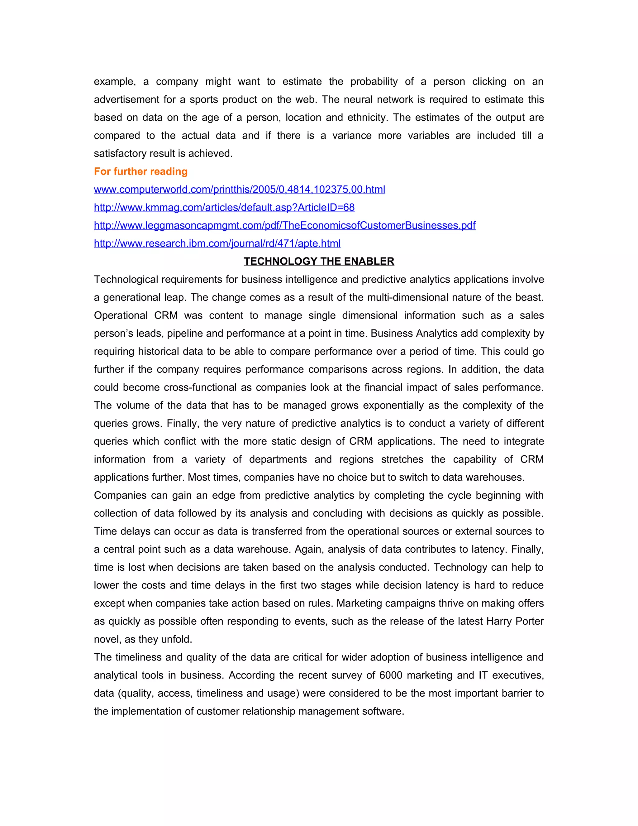 example, a company might want to estimate the probability of a person clicking on an
advertisement for a sports product on the web. The neural network is required to estimate this
based on data on the age of a person, location and ethnicity. The estimates of the output are
compared to the actual data and if there is a variance more variables are included till a
satisfactory result is achieved.
For further reading
www.computerworld.com/printthis/2005/0,4814,102375,00.html
http://www.kmmag.com/articles/default.asp?ArticleID=68
http://www.leggmasoncapmgmt.com/pdf/TheEconomicsofCustomerBusinesses.pdf
http://www.research.ibm.com/journal/rd/471/apte.html
                                   TECHNOLOGY THE ENABLER
Technological requirements for business intelligence and predictive analytics applications involve
a generational leap. The change comes as a result of the multi-dimensional nature of the beast.
Operational CRM was content to manage single dimensional information such as a sales
person’s leads, pipeline and performance at a point in time. Business Analytics add complexity by
requiring historical data to be able to compare performance over a period of time. This could go
further if the company requires performance comparisons across regions. In addition, the data
could become cross-functional as companies look at the financial impact of sales performance.
The volume of the data that has to be managed grows exponentially as the complexity of the
queries grows. Finally, the very nature of predictive analytics is to conduct a variety of different
queries which conflict with the more static design of CRM applications. The need to integrate
information from a variety of departments and regions stretches the capability of CRM
applications further. Most times, companies have no choice but to switch to data warehouses.
Companies can gain an edge from predictive analytics by completing the cycle beginning with
collection of data followed by its analysis and concluding with decisions as quickly as possible.
Time delays can occur as data is transferred from the operational sources or external sources to
a central point such as a data warehouse. Again, analysis of data contributes to latency. Finally,
time is lost when decisions are taken based on the analysis conducted. Technology can help to
lower the costs and time delays in the first two stages while decision latency is hard to reduce
except when companies take action based on rules. Marketing campaigns thrive on making offers
as quickly as possible often responding to events, such as the release of the latest Harry Porter
novel, as they unfold.
The timeliness and quality of the data are critical for wider adoption of business intelligence and
analytical tools in business. According the recent survey of 6000 marketing and IT executives,
data (quality, access, timeliness and usage) were considered to be the most important barrier to
the implementation of customer relationship management software.
 