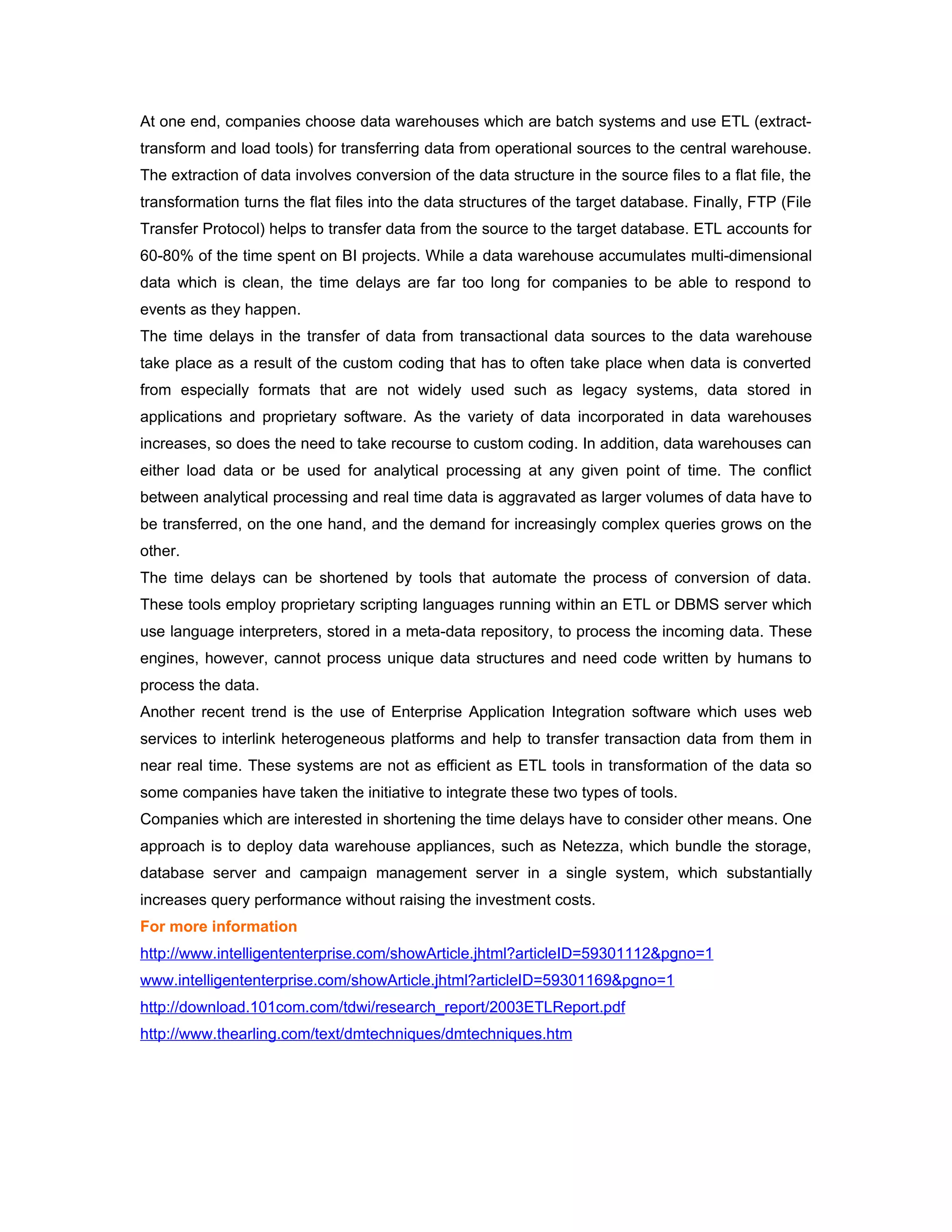 At one end, companies choose data warehouses which are batch systems and use ETL (extract-
transform and load tools) for transferring data from operational sources to the central warehouse.
The extraction of data involves conversion of the data structure in the source files to a flat file, the
transformation turns the flat files into the data structures of the target database. Finally, FTP (File
Transfer Protocol) helps to transfer data from the source to the target database. ETL accounts for
60-80% of the time spent on BI projects. While a data warehouse accumulates multi-dimensional
data which is clean, the time delays are far too long for companies to be able to respond to
events as they happen.
The time delays in the transfer of data from transactional data sources to the data warehouse
take place as a result of the custom coding that has to often take place when data is converted
from especially formats that are not widely used such as legacy systems, data stored in
applications and proprietary software. As the variety of data incorporated in data warehouses
increases, so does the need to take recourse to custom coding. In addition, data warehouses can
either load data or be used for analytical processing at any given point of time. The conflict
between analytical processing and real time data is aggravated as larger volumes of data have to
be transferred, on the one hand, and the demand for increasingly complex queries grows on the
other.
The time delays can be shortened by tools that automate the process of conversion of data.
These tools employ proprietary scripting languages running within an ETL or DBMS server which
use language interpreters, stored in a meta-data repository, to process the incoming data. These
engines, however, cannot process unique data structures and need code written by humans to
process the data.
Another recent trend is the use of Enterprise Application Integration software which uses web
services to interlink heterogeneous platforms and help to transfer transaction data from them in
near real time. These systems are not as efficient as ETL tools in transformation of the data so
some companies have taken the initiative to integrate these two types of tools.
Companies which are interested in shortening the time delays have to consider other means. One
approach is to deploy data warehouse appliances, such as Netezza, which bundle the storage,
database server and campaign management server in a single system, which substantially
increases query performance without raising the investment costs.
For more information
http://www.intelligententerprise.com/showArticle.jhtml?articleID=59301112&pgno=1
www.intelligententerprise.com/showArticle.jhtml?articleID=59301169&pgno=1
http://download.101com.com/tdwi/research_report/2003ETLReport.pdf
http://www.thearling.com/text/dmtechniques/dmtechniques.htm
 