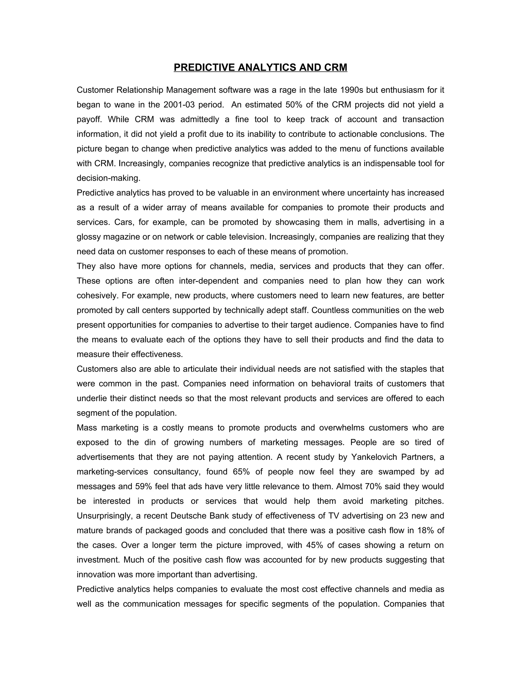 PREDICTIVE ANALYTICS AND CRM

Customer Relationship Management software was a rage in the late 1990s but enthusiasm for it
began to wane in the 2001-03 period. An estimated 50% of the CRM projects did not yield a
payoff. While CRM was admittedly a fine tool to keep track of account and transaction
information, it did not yield a profit due to its inability to contribute to actionable conclusions. The
picture began to change when predictive analytics was added to the menu of functions available
with CRM. Increasingly, companies recognize that predictive analytics is an indispensable tool for
decision-making.
Predictive analytics has proved to be valuable in an environment where uncertainty has increased
as a result of a wider array of means available for companies to promote their products and
services. Cars, for example, can be promoted by showcasing them in malls, advertising in a
glossy magazine or on network or cable television. Increasingly, companies are realizing that they
need data on customer responses to each of these means of promotion.
They also have more options for channels, media, services and products that they can offer.
These options are often inter-dependent and companies need to plan how they can work
cohesively. For example, new products, where customers need to learn new features, are better
promoted by call centers supported by technically adept staff. Countless communities on the web
present opportunities for companies to advertise to their target audience. Companies have to find
the means to evaluate each of the options they have to sell their products and find the data to
measure their effectiveness.
Customers also are able to articulate their individual needs are not satisfied with the staples that
were common in the past. Companies need information on behavioral traits of customers that
underlie their distinct needs so that the most relevant products and services are offered to each
segment of the population.
Mass marketing is a costly means to promote products and overwhelms customers who are
exposed to the din of growing numbers of marketing messages. People are so tired of
advertisements that they are not paying attention. A recent study by Yankelovich Partners, a
marketing-services consultancy, found 65% of people now feel they are swamped by ad
messages and 59% feel that ads have very little relevance to them. Almost 70% said they would
be interested in products or services that would help them avoid marketing pitches.
Unsurprisingly, a recent Deutsche Bank study of effectiveness of TV advertising on 23 new and
mature brands of packaged goods and concluded that there was a positive cash flow in 18% of
the cases. Over a longer term the picture improved, with 45% of cases showing a return on
investment. Much of the positive cash flow was accounted for by new products suggesting that
innovation was more important than advertising.
Predictive analytics helps companies to evaluate the most cost effective channels and media as
well as the communication messages for specific segments of the population. Companies that
 