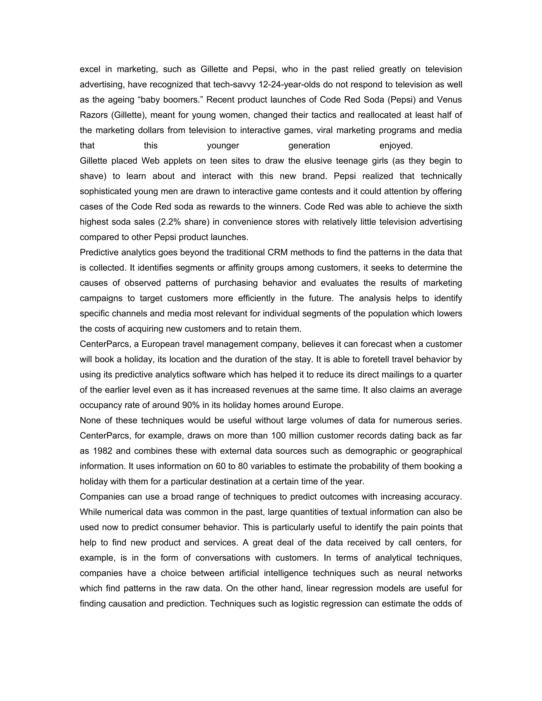 excel in marketing, such as Gillette and Pepsi, who in the past relied greatly on television
advertising, have recognized that tech-savvy 12-24-year-olds do not respond to television as well
as the ageing “baby boomers.” Recent product launches of Code Red Soda (Pepsi) and Venus
Razors (Gillette), meant for young women, changed their tactics and reallocated at least half of
the marketing dollars from television to interactive games, viral marketing programs and media
that             this             younger                generation               enjoyed.
Gillette placed Web applets on teen sites to draw the elusive teenage girls (as they begin to
shave) to learn about and interact with this new brand. Pepsi realized that technically
sophisticated young men are drawn to interactive game contests and it could attention by offering
cases of the Code Red soda as rewards to the winners. Code Red was able to achieve the sixth
highest soda sales (2.2% share) in convenience stores with relatively little television advertising
compared to other Pepsi product launches.
Predictive analytics goes beyond the traditional CRM methods to find the patterns in the data that
is collected. It identifies segments or affinity groups among customers, it seeks to determine the
causes of observed patterns of purchasing behavior and evaluates the results of marketing
campaigns to target customers more efficiently in the future. The analysis helps to identify
specific channels and media most relevant for individual segments of the population which lowers
the costs of acquiring new customers and to retain them.
CenterParcs, a European travel management company, believes it can forecast when a customer
will book a holiday, its location and the duration of the stay. It is able to foretell travel behavior by
using its predictive analytics software which has helped it to reduce its direct mailings to a quarter
of the earlier level even as it has increased revenues at the same time. It also claims an average
occupancy rate of around 90% in its holiday homes around Europe.
None of these techniques would be useful without large volumes of data for numerous series.
CenterParcs, for example, draws on more than 100 million customer records dating back as far
as 1982 and combines these with external data sources such as demographic or geographical
information. It uses information on 60 to 80 variables to estimate the probability of them booking a
holiday with them for a particular destination at a certain time of the year.
Companies can use a broad range of techniques to predict outcomes with increasing accuracy.
While numerical data was common in the past, large quantities of textual information can also be
used now to predict consumer behavior. This is particularly useful to identify the pain points that
help to find new product and services. A great deal of the data received by call centers, for
example, is in the form of conversations with customers. In terms of analytical techniques,
companies have a choice between artificial intelligence techniques such as neural networks
which find patterns in the raw data. On the other hand, linear regression models are useful for
finding causation and prediction. Techniques such as logistic regression can estimate the odds of
 
