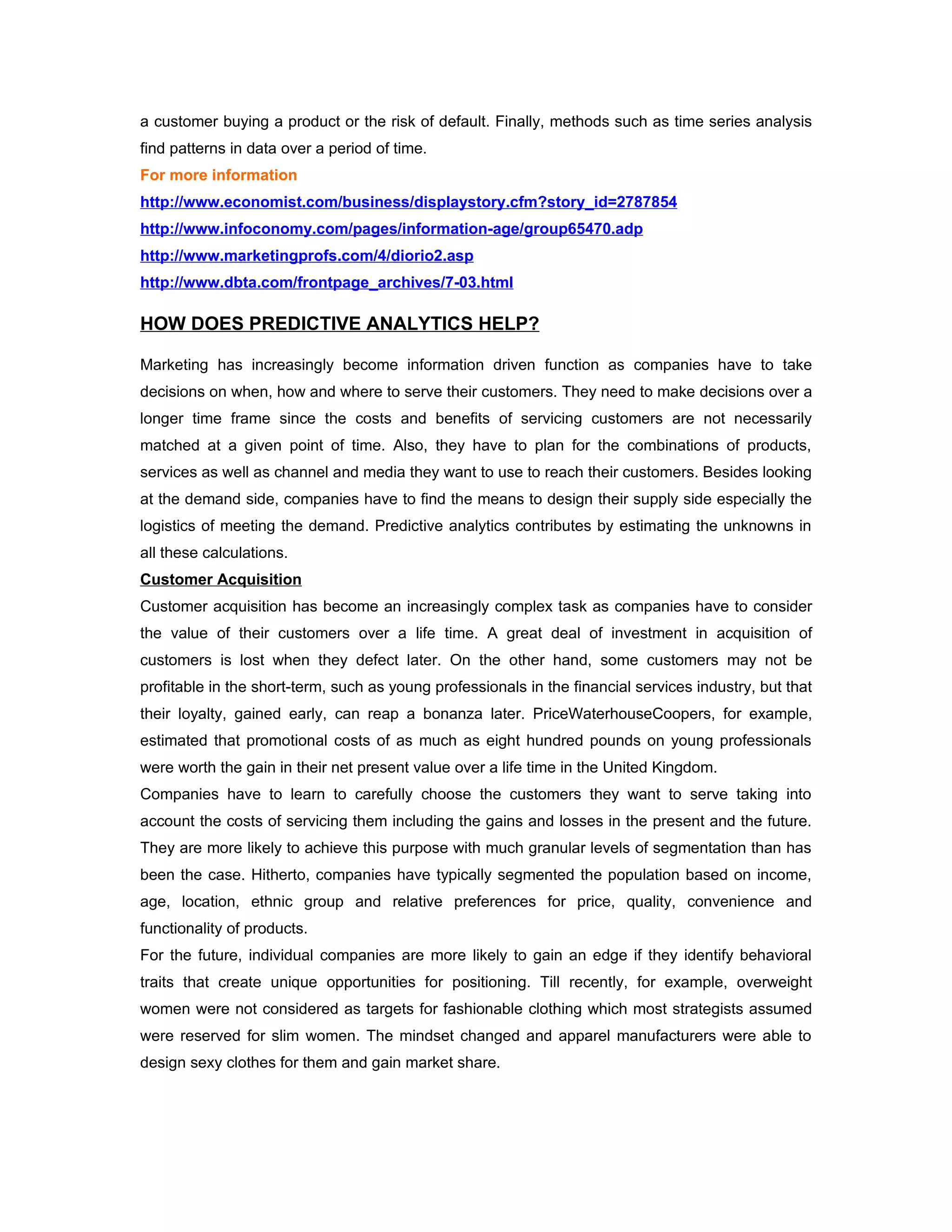 a customer buying a product or the risk of default. Finally, methods such as time series analysis
find patterns in data over a period of time.
For more information
http://www.economist.com/business/displaystory.cfm?story_id=2787854
http://www.infoconomy.com/pages/information-age/group65470.adp
http://www.marketingprofs.com/4/diorio2.asp
http://www.dbta.com/frontpage_archives/7-03.html

HOW DOES PREDICTIVE ANALYTICS HELP?

Marketing has increasingly become information driven function as companies have to take
decisions on when, how and where to serve their customers. They need to make decisions over a
longer time frame since the costs and benefits of servicing customers are not necessarily
matched at a given point of time. Also, they have to plan for the combinations of products,
services as well as channel and media they want to use to reach their customers. Besides looking
at the demand side, companies have to find the means to design their supply side especially the
logistics of meeting the demand. Predictive analytics contributes by estimating the unknowns in
all these calculations.
Customer Acquisition
Customer acquisition has become an increasingly complex task as companies have to consider
the value of their customers over a life time. A great deal of investment in acquisition of
customers is lost when they defect later. On the other hand, some customers may not be
profitable in the short-term, such as young professionals in the financial services industry, but that
their loyalty, gained early, can reap a bonanza later. PriceWaterhouseCoopers, for example,
estimated that promotional costs of as much as eight hundred pounds on young professionals
were worth the gain in their net present value over a life time in the United Kingdom.
Companies have to learn to carefully choose the customers they want to serve taking into
account the costs of servicing them including the gains and losses in the present and the future.
They are more likely to achieve this purpose with much granular levels of segmentation than has
been the case. Hitherto, companies have typically segmented the population based on income,
age, location, ethnic group and relative preferences for price, quality, convenience and
functionality of products.
For the future, individual companies are more likely to gain an edge if they identify behavioral
traits that create unique opportunities for positioning. Till recently, for example, overweight
women were not considered as targets for fashionable clothing which most strategists assumed
were reserved for slim women. The mindset changed and apparel manufacturers were able to
design sexy clothes for them and gain market share.
 