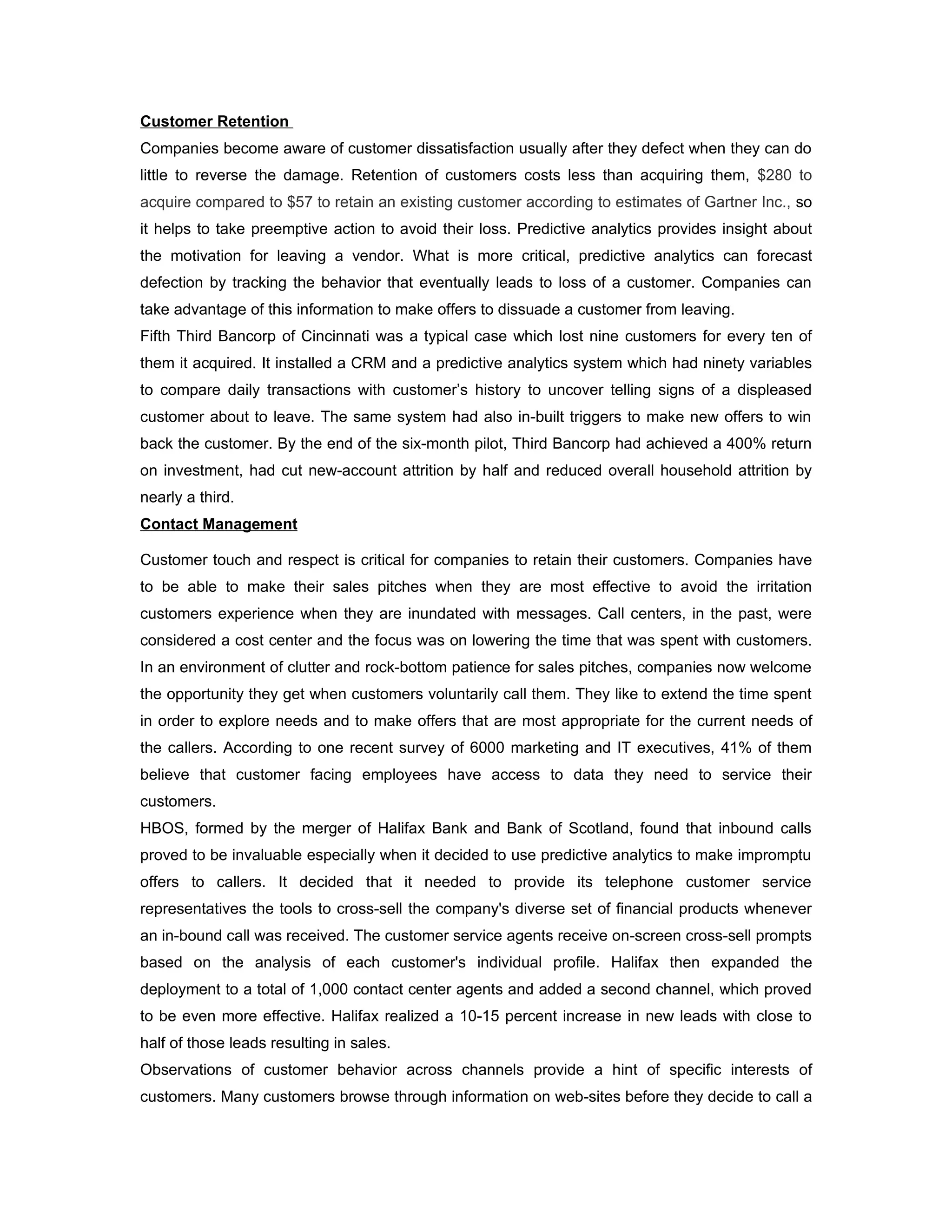 Customer Retention
Companies become aware of customer dissatisfaction usually after they defect when they can do
little to reverse the damage. Retention of customers costs less than acquiring them, $280 to
acquire compared to $57 to retain an existing customer according to estimates of Gartner Inc., so
it helps to take preemptive action to avoid their loss. Predictive analytics provides insight about
the motivation for leaving a vendor. What is more critical, predictive analytics can forecast
defection by tracking the behavior that eventually leads to loss of a customer. Companies can
take advantage of this information to make offers to dissuade a customer from leaving.
Fifth Third Bancorp of Cincinnati was a typical case which lost nine customers for every ten of
them it acquired. It installed a CRM and a predictive analytics system which had ninety variables
to compare daily transactions with customer’s history to uncover telling signs of a displeased
customer about to leave. The same system had also in-built triggers to make new offers to win
back the customer. By the end of the six-month pilot, Third Bancorp had achieved a 400% return
on investment, had cut new-account attrition by half and reduced overall household attrition by
nearly a third.
Contact Management

Customer touch and respect is critical for companies to retain their customers. Companies have
to be able to make their sales pitches when they are most effective to avoid the irritation
customers experience when they are inundated with messages. Call centers, in the past, were
considered a cost center and the focus was on lowering the time that was spent with customers.
In an environment of clutter and rock-bottom patience for sales pitches, companies now welcome
the opportunity they get when customers voluntarily call them. They like to extend the time spent
in order to explore needs and to make offers that are most appropriate for the current needs of
the callers. According to one recent survey of 6000 marketing and IT executives, 41% of them
believe that customer facing employees have access to data they need to service their
customers.
HBOS, formed by the merger of Halifax Bank and Bank of Scotland, found that inbound calls
proved to be invaluable especially when it decided to use predictive analytics to make impromptu
offers to callers. It decided that it needed to provide its telephone customer service
representatives the tools to cross-sell the company's diverse set of financial products whenever
an in-bound call was received. The customer service agents receive on-screen cross-sell prompts
based on the analysis of each customer's individual profile. Halifax then expanded the
deployment to a total of 1,000 contact center agents and added a second channel, which proved
to be even more effective. Halifax realized a 10-15 percent increase in new leads with close to
half of those leads resulting in sales.
Observations of customer behavior across channels provide a hint of specific interests of
customers. Many customers browse through information on web-sites before they decide to call a
 