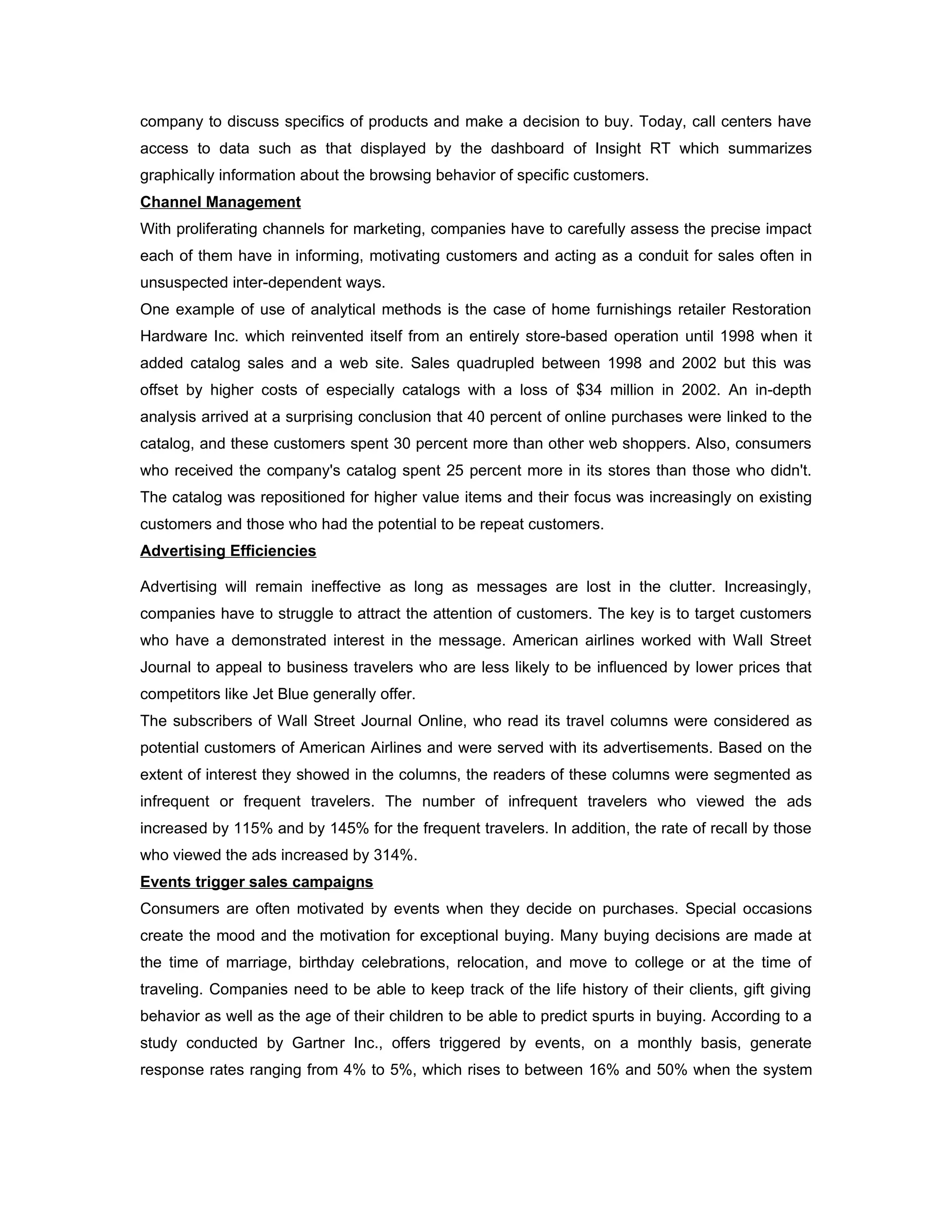 company to discuss specifics of products and make a decision to buy. Today, call centers have
access to data such as that displayed by the dashboard of Insight RT which summarizes
graphically information about the browsing behavior of specific customers.
Channel Management
With proliferating channels for marketing, companies have to carefully assess the precise impact
each of them have in informing, motivating customers and acting as a conduit for sales often in
unsuspected inter-dependent ways.
One example of use of analytical methods is the case of home furnishings retailer Restoration
Hardware Inc. which reinvented itself from an entirely store-based operation until 1998 when it
added catalog sales and a web site. Sales quadrupled between 1998 and 2002 but this was
offset by higher costs of especially catalogs with a loss of $34 million in 2002. An in-depth
analysis arrived at a surprising conclusion that 40 percent of online purchases were linked to the
catalog, and these customers spent 30 percent more than other web shoppers. Also, consumers
who received the company's catalog spent 25 percent more in its stores than those who didn't.
The catalog was repositioned for higher value items and their focus was increasingly on existing
customers and those who had the potential to be repeat customers.
Advertising Efficiencies

Advertising will remain ineffective as long as messages are lost in the clutter. Increasingly,
companies have to struggle to attract the attention of customers. The key is to target customers
who have a demonstrated interest in the message. American airlines worked with Wall Street
Journal to appeal to business travelers who are less likely to be influenced by lower prices that
competitors like Jet Blue generally offer.
The subscribers of Wall Street Journal Online, who read its travel columns were considered as
potential customers of American Airlines and were served with its advertisements. Based on the
extent of interest they showed in the columns, the readers of these columns were segmented as
infrequent or frequent travelers. The number of infrequent travelers who viewed the ads
increased by 115% and by 145% for the frequent travelers. In addition, the rate of recall by those
who viewed the ads increased by 314%.
Events trigger sales campaigns
Consumers are often motivated by events when they decide on purchases. Special occasions
create the mood and the motivation for exceptional buying. Many buying decisions are made at
the time of marriage, birthday celebrations, relocation, and move to college or at the time of
traveling. Companies need to be able to keep track of the life history of their clients, gift giving
behavior as well as the age of their children to be able to predict spurts in buying. According to a
study conducted by Gartner Inc., offers triggered by events, on a monthly basis, generate
response rates ranging from 4% to 5%, which rises to between 16% and 50% when the system
 