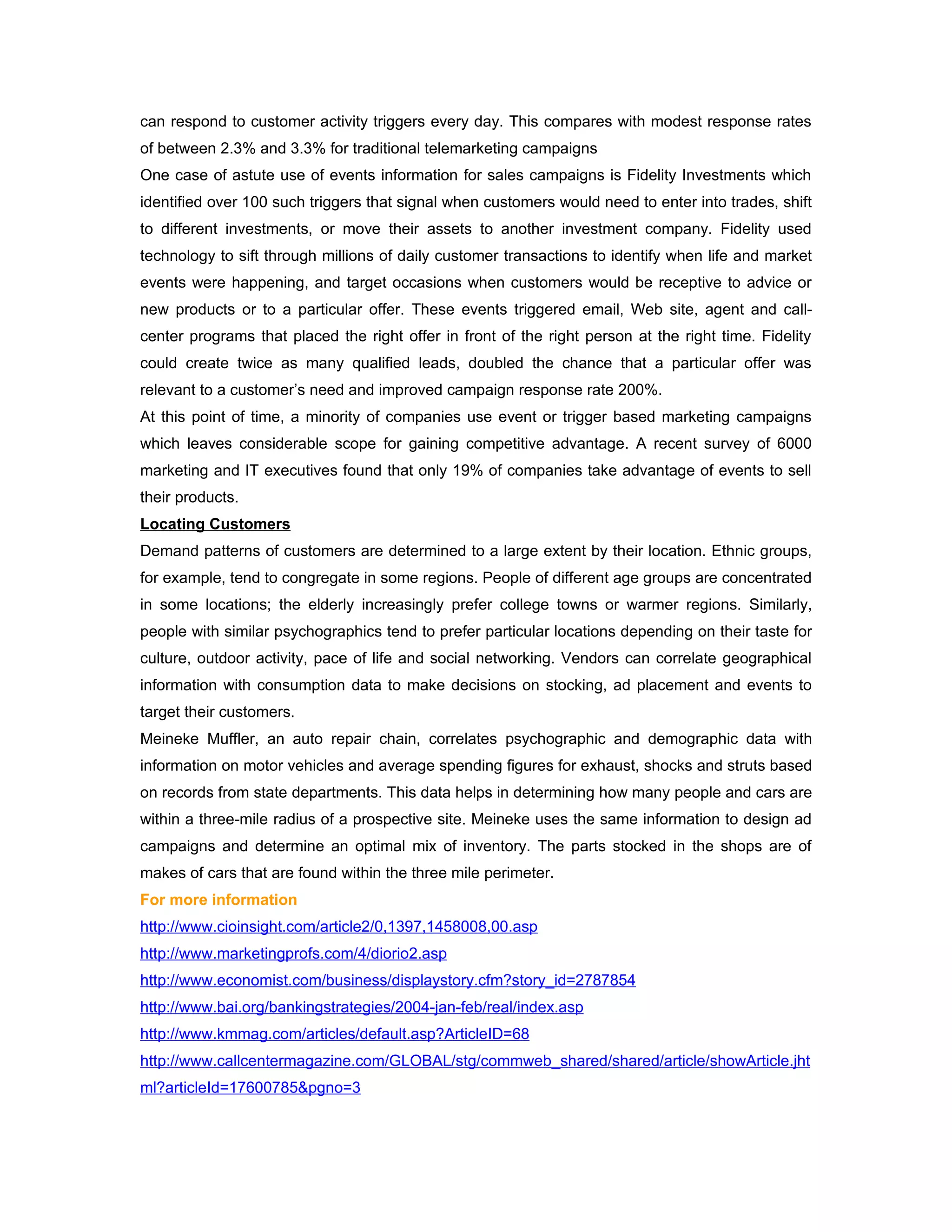 can respond to customer activity triggers every day. This compares with modest response rates
of between 2.3% and 3.3% for traditional telemarketing campaigns
One case of astute use of events information for sales campaigns is Fidelity Investments which
identified over 100 such triggers that signal when customers would need to enter into trades, shift
to different investments, or move their assets to another investment company. Fidelity used
technology to sift through millions of daily customer transactions to identify when life and market
events were happening, and target occasions when customers would be receptive to advice or
new products or to a particular offer. These events triggered email, Web site, agent and call-
center programs that placed the right offer in front of the right person at the right time. Fidelity
could create twice as many qualified leads, doubled the chance that a particular offer was
relevant to a customer’s need and improved campaign response rate 200%.
At this point of time, a minority of companies use event or trigger based marketing campaigns
which leaves considerable scope for gaining competitive advantage. A recent survey of 6000
marketing and IT executives found that only 19% of companies take advantage of events to sell
their products.
Locating Customers
Demand patterns of customers are determined to a large extent by their location. Ethnic groups,
for example, tend to congregate in some regions. People of different age groups are concentrated
in some locations; the elderly increasingly prefer college towns or warmer regions. Similarly,
people with similar psychographics tend to prefer particular locations depending on their taste for
culture, outdoor activity, pace of life and social networking. Vendors can correlate geographical
information with consumption data to make decisions on stocking, ad placement and events to
target their customers.
Meineke Muffler, an auto repair chain, correlates psychographic and demographic data with
information on motor vehicles and average spending figures for exhaust, shocks and struts based
on records from state departments. This data helps in determining how many people and cars are
within a three-mile radius of a prospective site. Meineke uses the same information to design ad
campaigns and determine an optimal mix of inventory. The parts stocked in the shops are of
makes of cars that are found within the three mile perimeter.
For more information
http://www.cioinsight.com/article2/0,1397,1458008,00.asp
http://www.marketingprofs.com/4/diorio2.asp
http://www.economist.com/business/displaystory.cfm?story_id=2787854
http://www.bai.org/bankingstrategies/2004-jan-feb/real/index.asp
http://www.kmmag.com/articles/default.asp?ArticleID=68
http://www.callcentermagazine.com/GLOBAL/stg/commweb_shared/shared/article/showArticle.jht
ml?articleId=17600785&pgno=3
 
