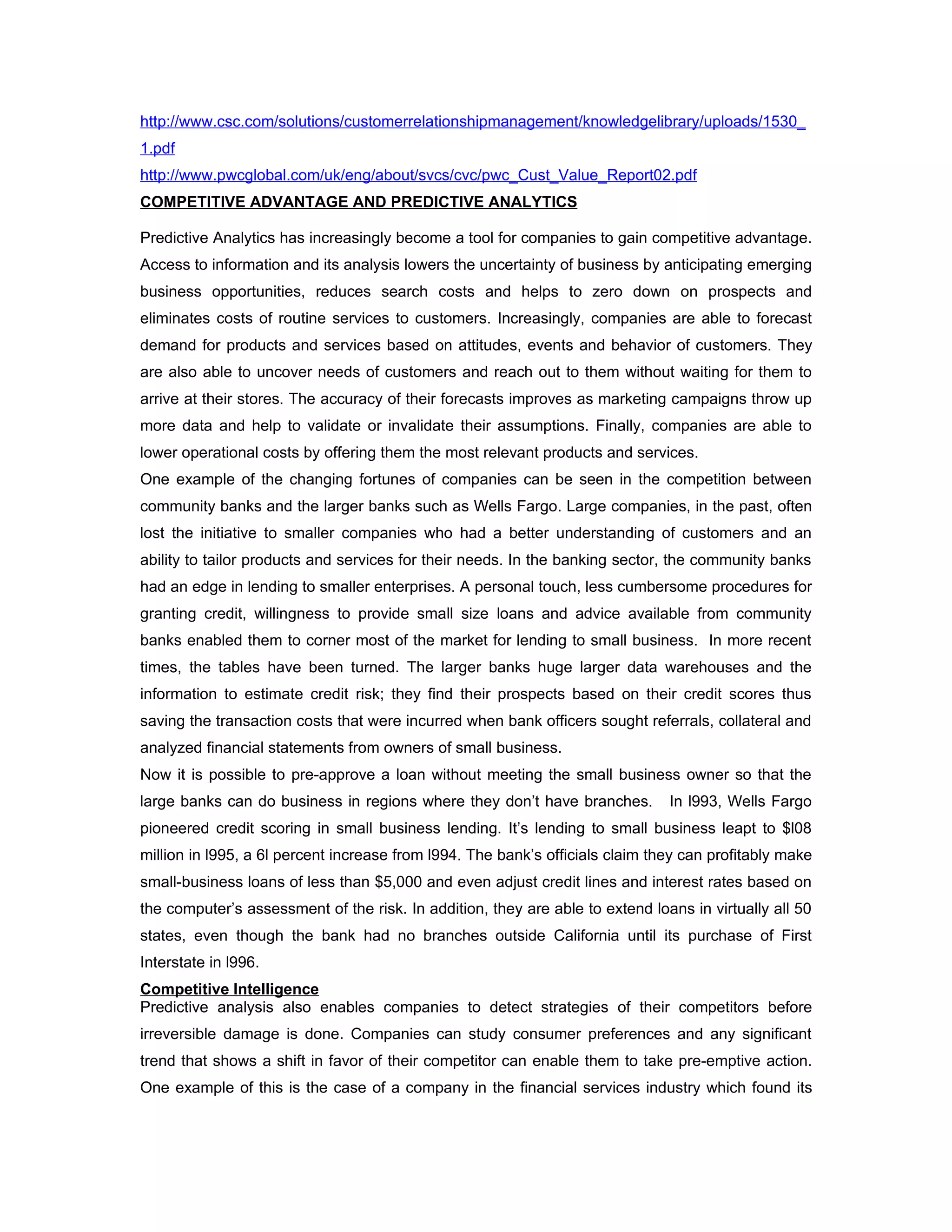 http://www.csc.com/solutions/customerrelationshipmanagement/knowledgelibrary/uploads/1530_
1.pdf
http://www.pwcglobal.com/uk/eng/about/svcs/cvc/pwc_Cust_Value_Report02.pdf
COMPETITIVE ADVANTAGE AND PREDICTIVE ANALYTICS

Predictive Analytics has increasingly become a tool for companies to gain competitive advantage.
Access to information and its analysis lowers the uncertainty of business by anticipating emerging
business opportunities, reduces search costs and helps to zero down on prospects and
eliminates costs of routine services to customers. Increasingly, companies are able to forecast
demand for products and services based on attitudes, events and behavior of customers. They
are also able to uncover needs of customers and reach out to them without waiting for them to
arrive at their stores. The accuracy of their forecasts improves as marketing campaigns throw up
more data and help to validate or invalidate their assumptions. Finally, companies are able to
lower operational costs by offering them the most relevant products and services.
One example of the changing fortunes of companies can be seen in the competition between
community banks and the larger banks such as Wells Fargo. Large companies, in the past, often
lost the initiative to smaller companies who had a better understanding of customers and an
ability to tailor products and services for their needs. In the banking sector, the community banks
had an edge in lending to smaller enterprises. A personal touch, less cumbersome procedures for
granting credit, willingness to provide small size loans and advice available from community
banks enabled them to corner most of the market for lending to small business. In more recent
times, the tables have been turned. The larger banks huge larger data warehouses and the
information to estimate credit risk; they find their prospects based on their credit scores thus
saving the transaction costs that were incurred when bank officers sought referrals, collateral and
analyzed financial statements from owners of small business.
Now it is possible to pre-approve a loan without meeting the small business owner so that the
large banks can do business in regions where they don’t have branches.         In l993, Wells Fargo
pioneered credit scoring in small business lending. It’s lending to small business leapt to $l08
million in l995, a 6l percent increase from l994. The bank’s officials claim they can profitably make
small-business loans of less than $5,000 and even adjust credit lines and interest rates based on
the computer’s assessment of the risk. In addition, they are able to extend loans in virtually all 50
states, even though the bank had no branches outside California until its purchase of First
Interstate in l996.
Competitive Intelligence
Predictive analysis also enables companies to detect strategies of their competitors before
irreversible damage is done. Companies can study consumer preferences and any significant
trend that shows a shift in favor of their competitor can enable them to take pre-emptive action.
One example of this is the case of a company in the financial services industry which found its
 