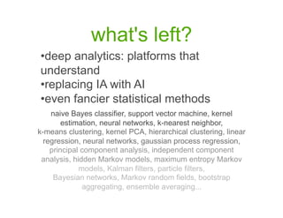 what's left?
•  eep analytics: platforms that
 d
understand
•  eplacing IA with AI
 r
•  ven fancier statistical methods
 e
    naive Bayes classifier, support vector machine, kernel
        estimation, neural networks, k-nearest neighbor,
k-means clustering, kernel PCA, hierarchical clustering, linear
  regression, neural networks, gaussian process regression,
    principal component analysis, independent component
 analysis, hidden Markov models, maximum entropy Markov
             models, Kalman filters, particle filters,
     Bayesian networks, Markov random fields, bootstrap
              aggregating, ensemble averaging...
 
