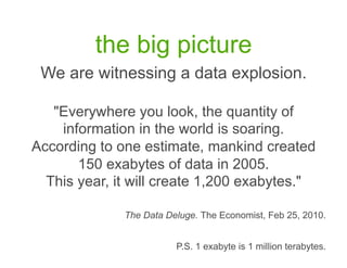 the big picture
 We are witnessing a data explosion.

   "Everywhere you look, the quantity of
    information in the world is soaring.
According to one estimate, mankind created
       150 exabytes of data in 2005.
  This year, it will create 1,200 exabytes."

              The Data Deluge. The Economist, Feb 25, 2010.


                         P.S. 1 exabyte is 1 million terabytes.
 