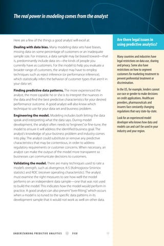 Here are a few of the things a good analyst will excel at:
Dealing with data bias. Many modeling data sets have biases,
missing data on some percentage of customers or an inadequate
sample size. For instance, a data sample may be biased toward—that
is, predominantly include data on—the kinds of people you
currently have as customers. For the model to help you evaluate a
broader range of customers, the analyst may have to employ
techniques such as reject inference (or performance inference),
which statistically infers the behavior of customer types that aren’t in
your data set.
Finding predictive data patterns. The more experienced the
analyst, the more capable he or she is to interpret the nuances in
the data and find the best predictive characteristics for your desired
performance outcome. A good analyst will also know which
technique to use for your data set and business problem.
Engineering the model. Modeling includes both letting the data
speak and interpreting what the data says. During model
development, the analyst often needs to “engineer,”or fine-tune, the
model to ensure it will address the identified business goal. The
analyst’s knowledge of your business problem and industry comes
into play. The analyst could substitute or remove any predictive
characteristics that may be contentious, in order to address
regulatory requirements or customer concerns. When necessary, an
analyst can make the output of the model more transparent so
businesses can communicate decisions to customers.
Validating the model. There are many techniques used to rate a
model’s strength, such as divergence, K-S (Kolmogorov-Smirnov
statistic) and ROC (receiver operating characteristic). The analyst
must examine the right measures to see how well the model
performs on an independent data sample—one that was not used
to build the model. This indicates how the model would perform in
practice. A good analyst can also prevent “over-fitting,”which occurs
when a model is so tuned to the specific data patterns in its
development sample that it would not work as well on other data.
Therealpowerinmodelingcomesfromtheanalyst
Are there legal issues in
using predictive analytics?
Many countries and industries have
legal restrictions on data use, sharing
and privacy. Some also have
restrictions on how to segment
customers for marketing treatment to
prevent preferential treatment or
discrimination.
In the US, for example, lenders cannot
use race or gender to make decisions
on credit applications. Healthcare
providers, pharmaceuticals and
insurers face constantly changing
regulations that vary state-by-state.
Look for an experienced model
developer who knows how data and
models can and can’t be used in your
industry and your region.
U ND E R S TAN DI N G P REDI C TI VE ANALY TICS FICO 	 17
 