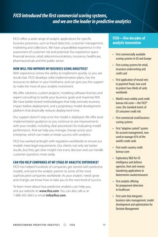 FICO offers a wide range of analytic applications for specific
business processes, such as fraud detection, customer management,
marketing and collections. We have unparalleled experience in the
assessment of customer risk and potential. Our experience spans
financial services, retail, telecommunications, insurance, healthcare,
pharmaceuticals and the public sector.
How will you improve my BUSINESS using analytics?
With experience comes the ability to implement quickly, so you see
results fast. FICO develops solid implementation plans, has the
resources to deliver in your timeframe, and can give you the support
to make the most of your analytic investment.
We offer solutions, custom projects, modeling software licenses and
expert consulting to tackle your business goals and maximize ROI.
We have battle-tested methodologies that help estimate business
impact before deployment, and a proprietary model development
platform that drastically reduces deployment time.
Our support doesn’t stop once the model is deployed. We offer post-
implementation guidance so you continue to see improvements
with your models, including clear procedures for evaluating model
performance. And we help you manage change across your
enterprise, which can make or break success with analytics.
FICO has worked at length with regulators worldwide to ensure our
models meet legal requirements. Our clients not only see better
results, but they get clear insight into every decision and can handle
customer questions more easily.
Can you help companies at my stage of analytic experience?
FICO has helped hundreds of companies get started with predictive
models, and we’re the analytic partner to some of the most
sophisticated companies worldwide. As your analytic needs grow
and change, we know how to take you to the next level of success.
To learn more about how predictive analytics can help you,
visit our website at: www.fico.com. You can also call us at
1-888-342-3663 or email info@fico.com.
FICOintroducedthefirstcommercialscoringsystems,
			 andwearetheleaderinpredictiveanalytics
FICO—five decades of
analytic innovation
•	 First commercially available
scoring systems in US and Europe
• 	 First scoring systems for retail, 	
insurance underwriting and
credit card
•	 First application of neural nets
to payment fraud, now used
to protect two-thirds of cards
worldwide
• 	 World’s most widely used credit 	
bureau risk score—the FICO® 	
score, the standard metric of 	
US consumer credit risk
• 	 First commercial small business
scoring systems
•	 First“adaptive control”system
for account management, now 	
used to manage 65% of the 	
world’s credit cards
•	 First multi-country credit
bureau score
•	 Exploratory R&D for US
intelligence and defense
agencies, from anti-money 	
laundering applications to 	
bioterrorism countermeasures
•	 First analytic offering
for prepayment detection
in healthcare
• 	 First suite that integrates
business rules management, model
development and optimization for
DecisionManagement
U ND E R S TA N DI N G P REDI C TI VE ANALY TICS FICO 	 19
 