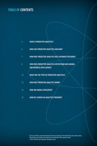 4 	 WHAT IS PREDICTIVE ANALYTICS?
6 	 WHO USES PREDICTIVE ANALYTICS AND HOW?
7 	 HOW DOES PREDICTIVE ANALYTICS HELP AUTOMATE DECISIONS?
8 	 HOW DOES PREDICTIVE ANALYTICS DIFFER FROM DATA MINING
	 AND BUSINESS INTELLIGENCE?
10 	 WHAT ARE THE TYPES OF PREDICTIVE ANALYTICS?
13 	 HOW DOES PREDICTIVE ANALYTICS WORK?
16 	 HOW ARE MODELS DEVELOPED?
18 	 HOW DO I CHOOSE AN ANALYTICS PROVIDER?
TABLE OF CONTENTS
Fair Isaac and FICO are registered trademarks of Fair Isaac Corporation in the United States and in other countries.
Other product and company names herein may be trademarks of their respective owners.
© 2005–2009 Fair Isaac Corporation. All rights reserved.
 