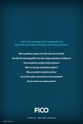 Explore the technology that’s changing the way
businesses make billions of decisions about their customers:
What is predictive analytics and what value does it provide?
How does this technology differ from data mining and business intelligence?
How can predictive analytics help my business?
What are the types of predictive analytics?
Who uses predictive analytics and how?
How do the models work and how are they developed?
How do I choose an analytic provider?
www.fico.com • 1-888-342-3663 • info@fico.com
2025BR 05/09 PDF
 