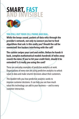 You pull out your cell phone and dial.
While the beeps sound, packets of data whiz through the
provider’s network, not only to connect you but to feed
algorithms that ask: Is this really you? Should the call be
connected? Are hackers interfering with the call?
The cashier swipes your card and smiles. Before he hands it
back, complex mathematical models hundreds of miles away
crunch the data: If you’ve hit your credit limit, should it be
extended? Is it really you using the card?
These are everyday examples of predictive analytics at work.
Organizations of every size are using predictive analytics to unlock
value in data and make smarter decisions about their customers.
This booklet tells you how predictive analytics works to
improve customer decisions. It can help you see how much
value this technology can add to your business—and to every
customer interaction.
Smart, fast
and invisible
 