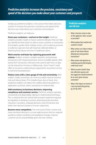 Predictiveanalyticsincreasestheprecision,consistencyand
speedofthedecisionsyoumakeaboutyourcustomersandprospects
Predictive analytics
can tell you:
Simply put, predictive analytics is the science that makes decisions
smarter. It increases the precision, consistency and speed of the
decisions you make about your customers and prospects.
Predictive analytics can help you:
Know your customers—and act on the insight. Predictive
analytics provides insight on future customer behavior that can help
you identify the best action to take on every customer or transaction.
And analytics guides other strategic action, such as placing accounts
at collection agencies that will maximize collected dollars, or
detecting fraud, abuse and error in healthcare claims.
Work smarter and faster by replacing guesswork with
science. Analytics answers complex questions and processes
transactions with empirical precision and at incredible speeds, often
during “live”transactions. Decisions that used to take hours or days
can be reduced to minutes or milliseconds—from “instant”credit
offers to insurance underwriting to approval for new phone service
to real-time fraud detection.
Reduce costs with a clear gauge of risk and uncertainty. With
analytic insight, businesses can more accurately measure business
risks and reduce losses. This includes losses due to fraud, since
predictive analytics can detect the subtlest abnormal patterns in
application, purchase, claims, transaction or network data.
Add consistency to business decisions, improving
compliance and customer service. Predictive analytics operates
consistently and dependably, relying on mathematical technique.
This is critical to the risk control and consistent treatment required
by regulators in banking, insurance, pharmaceuticals and other
industries. Consistent, unbiased decisions meet the fairness test
better than decisions based on human subjectivity.
Become more competitive. The end result of faster, smarter and
more consistent decisions is a more agile business that can respond
quickly to market conditions and regulatory changes, improve
customer service and profitably grow into new markets.
•	 What is the best action to take 	
on this applicant, claim, account
or prescriber?
•	 Which product best matches this
customer’s needs?
•	 What actions can I take to reduce
point-of-sale fraud without
delaying too many genuine
transactions?
•	 What actions will optimize my 	
marketing spend while keeping 	
credit losses even?
•	 Which accounts should I drop 	
into collections queues and
how aggressive should treatment
be on each, given resource
constraints?
•	 What is the impact on revenue if
I raise my brand drug pricing
by 5%? By 10%?
U ND E RS TA N DI N G PREDI C TI VE ANALY TICS FICO 5
 