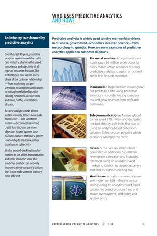 Predictive analytics is widely used to solve real-world problems
in business, government, economics and even science—from
meteorology to genetics. Here are some examples of predictive
analytics applied to customer decisions.
Financial services: A large credit card
issuer saw a $6 million profit boost for
every million active accounts by using
predictive analytics to assign an optimal
credit line for each customer.
Insurance: A large Brazilian insurer grew
net profits by 130% using predictive
analytics in its underwriting to reduce
risk and grow revenue from profitable
customers.
Telecommunications: A major global
carrier saved $70 million and decreased
net bad debt by 25% in its first year of
using an analytics-based collections
solution. Collectors can pinpoint which
accounts will repay the most.
Retail: A mid-size specialty retailer
generated an additional $250,000 in
revenue per campaign and increased
retention, using an analytics-based
marketing solution to target customers
and find the right marketing mix.
Healthcare: A major commercial payer
saw more than $20 million in annual
savings using an analytics-based fraud
solution to detect provider fraud and
abuse, overpayment, and policy and
system errors.
Over the past 40 years, predictive
analytics revolutionized the credit
card industry, changing the speed,
consistency and objectivity of all
types of customer decisions.The
technology is now used in every
phase of the customer relationship
—from marketing and pre-
screening, to approving applications,
to managing relationships with
existing customers, to collections
and fraud, to the securitization
of loans.
Because analytics works almost
instantaneously, lenders now make
much faster—and sometimes
instant—decisions on revolving
credit. And decisions are more
objective. Issuers’systems base
decisions on facts that have a proven
relationship to credit risk, rather
than human subjectivity.
Similar ground-breaking transfor-
mations in the airline, transportation
and other industries show that
predictive analytics can not only
improve a single company’s bottom
line, it can make an entire industry
more efficient.
An industry transformed by
predictive analytics
WHO USES PREDICTIVE ANALYTICS
AND HOW?
UNDERSTANDING PREDIC TIVE ANALY TICS FICO 6
 