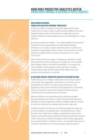 Data mining explores,
predictive analytics answers “what next”
Predictive analytics and data mining both apply sophisticated
mathematics to data in order to solve business problems. But when
people talk about data mining, they are usually referring to an
analytic toolset that automatically searches for useful patterns in large
data sets.
By contrast, predictive analytics is an analyst-guided (not automatic)
discipline that uses data patterns to make forward-looking
predictions, or to make complex statements about customers by
evaluating multiple data patterns. If data mining searches for clues,
predictive analytics delivers answers that guide you to a “what
next”action.
Data mining is often one stage in developing a predictive model.
Automated data mining techniques can isolate the most valuable
data variables within a vast field of possibilities. The analyst uses
those variables, and the patterns those represent, to build a
mathematical model that “formalizes”these relationships and
predicts future behavior consistently.
BI delivers insight, predictive analytics delivers action
Traditional business intelligence (BI) tools extract relevant data in
a structured way, aggregate it and present it in formats such as
dashboards and reports. Like data mining, BI tools are more
exploratory than action-oriented, but the exploration is more likely
driven by a business user than an analyst. BI helps businesses
understand business performance and trends.
Whereas BI focuses on past performance, predictive analytics
forecasts behavior and results in order to guide specific decisions.
If BI tells you what’s happened, predictive analytics tells you what to
do. Both are important to making better business decisions.
Predictive analytics also focuses on distilling insight from data, but
its main purpose is to explicitly direct individual decisions. Many
BI suites now include some analytics, ranging from report-driven
analytics that synthesize past performance data to predictive analytics
used in forecasting. However, BI analytics almost always aggregates
past customer data in a collective sense—for example, how have my
customers behaved so I can forecast product sales by quarter?
HOW DOES PREDICTIVE ANALYTICS DIFFER
FROM DATA MINING & BUSINESS INTELLIGENCE?
UNDERSTANDING PREDIC TIVE ANALY TICS FICO 	 8
 