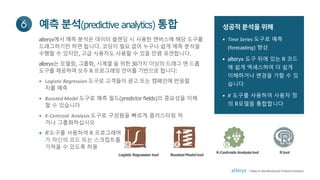 성공적 분석을 위해
• Time Series 도구로 예측
(forecasting) 향상
• alteryx 도구 뒤에 있는 R 코드
에 쉽게 액세스하여 더 쉽게
이해하거나 변경을 가할 수 있
습니다
• R 도구를 사용하여 사용자 정
의 R모델을 통합합니다
예측분석(predictive analytics) 통합6
alteryx에서 예측 분석은 데이터 블렌딩 시 사용한 캔버스에 해당 도구를
드래그하기만 하면 됩니다. 코딩이 필요 없어 누구나 쉽게 예측 분석을
수행할 수 있지만, 고급 사용자도 사용할 수 있을 만큼 유연합니다.
alteryx는 모델링, 그룹화, 시계열 을 위한 30가지 이상의 드래그 앤 드롭
도구를 제공하며 모두 R 프로그래밍 언어를 기반으로 합니다:
• Logistic Regression 도구로 고객들이 광고 또는 캠페인에 반응할
지를 예측
• Boosted Model 도구로 예측 필드(predictor fields)의 중요성을 이해
할 수 있습니다
• K-Centroid Analysis 도구로 구성원을 빠르게 클러스터링 하
거나 그룹화하십시오
• R도구를 사용하여 R 프로그래머
가 자신의 코드 또는 스크립트를
가져올 수 있도록 허용
Logistic Regression tool Boosted Model tool
K-Centroids Analysistool Rtool
7 Steps to Data Blending for Predictive Analytics
 