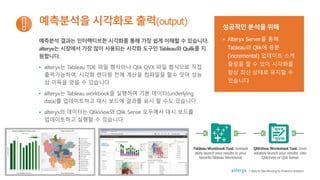 예측분석 결과는 인터랙티브한 시각화를 통해 가장 쉽게 이해할 수 있습니다.
alteryx는 시장에서 가장 많이 사용되는 시각화 도구인 Tableau와 Quilk를 지
원합니다.
• alteryx는 Tableau TDE 파일 형식이나 Qlik QVX 파일 형식으로 직접
출력가능하여, 시각화 렌더링 전에 계산을 컴파일을 할수 잇어 성능
상 이득을 얻을 수 있습니다
• alteryx는 Tableau workbook을 실행하여 기본 데이터(underlying
data)를 업데이트하고 대시 보드에 결과를 표시 할 수도 있습니다
• alteryx의 데이터는 QlikView와 Qlik Sense 모두에서 대시 보드를
업데이트하고 실행할 수 있습니다.
예측분석을 시각화로 출력(output) 성공적인 분석을 위해
• Alteryx Server를 통해
Tableau와 Qlik에 증분
(incremental) 업데이트 스케
줄링을 할 수 있어 시각화를
항상 최신 상태로 유지할 수
있습니다
TableauWorkbook Tool: Immedi
ately launch your results in your
favoriteTableau Workbook
QlikView Worksheet Tool: Imm
ediately launch your results into
QlikView or Qlik Sense
7 Steps to Data Blending for Predictive Analytics
 