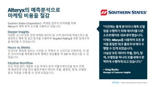 Southern States Cooperative는 마케팅 업무의 최적화를 위해
Alteryx의 예측 분석 도구를 사용하고 있습니다.
Deeper Insights
다양한 소스의 모든 관련 마케팅 데이터 및 고객 데이터에 액세스하고 블
렌딩하고 예측 및 공간 분석을 수행하여 Targeted Mailing을 위한 잠재고객
을 확인할 수 있었습니다.
Hours vs.Weeks
인사이트 획득에 걸리는 시간을 수 주에서 수 시간으로 단축하여, 더 많
은 인사이트를 획득함으로써 캠페인 응답률을 약 200 % 향상시킬 수 있
었습니다.
Intuitive Workflow
코딩 작업 없이 개발된 수십 여개의 분석 어플리케이션을 회사 전체
에 배포하여 단일 워크 플로우에서 데이터 추출, 클렌징, 탐색, 모델링
등의 작업을 수행 할 수 있게 되었습니다.
Alteryx의 예측분석으로
마케팅 비용을 절감
“이전에는통계분석이나예측모델
링을수행하기위해데이터를다른
소프트웨어로내보내야했습니다.
이제는Alteryx를사용하여모든분
석을동일한워크플로우내에서수
행할수있게되었습니다.
사실상모든데이터추출,정리,탐
색,모델링을하나의모듈내에서완
벽하게수행하게되고있습니다.”
7 Steps to Data Blending for Predictive Analytics
– Greg Bucko
Manager of Customer Insights
 