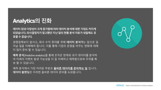 데이터양과다양성이크게증가함에따라데이터분석에대한기대도커지게
되었습니다.의사결정자가참고했던지난달의현황분석자료가내일에도유
효할수없습니다.
경쟁업체보다 앞서고, 회사 수익 증대를 위해 데이터 분석가는 앞으로 일
어날 일을 이해해야 합니다. 이를 통해 기업의 운명을 바꾸는 변화에 대해
더 많이 준비 할 수 있습니다.
예측 분석(Predictive analytics)을 통해 조직은 현재와 과거 데이터를 분석하
여 미래의 이벤트 발생 가능성을 더 잘 이해하고 예측함으로써 우위를 확
보 할 수 있습니다.
예측 분석에서 가장 어려운 부분은 올바른 데이터를 준비하는 일 입니다.
데이터 블렌딩은 이러한 올바른 데이터 준비를 도와줍니다.
Analytics의 진화
7 Steps to Data Blending for Predictive Analytics
 