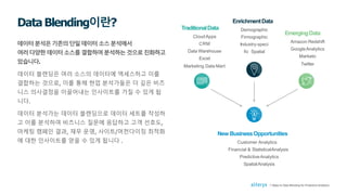 데이터분석은기존의단일데이터소스분석에서
여러다양한데이터소스를결합하여분석하는것으로진화하고
있습니다.
데이터 블렌딩은 여러 소스의 데이터에 액세스하고 이를
결합하는 것으로, 이를 통해 현업 분석가들은 더 깊은 비즈
니스 의사결정을 이끌어내는 인사이트를 가질 수 있게 됩
니다.
데이터 분석가는 데이터 블렌딩으로 데이터 세트를 작성하
고 이를 분석하여 비즈니스 질문에 응답하고 고객 선호도,
마케팅 캠페인 결과, 재무 운영, 사이트/머천다이징 최적화
에 대한 인사이트를 얻을 수 있게 됩니다 .
DataBlending이란? TraditionalData
CloudApps
CRM
Data Warehouse
Excel
Marketing Data Mart
New BusinessOpportunities
Customer Analytics
Financial & StatisticalAnalysis
PredictiveAnalytics
SpatialAnalysis
EnrichmentData
Demographic
Firmographic
Industry-speci
fic Spatial
EmergingData
Amazon Redshift
GoogleAnalytics
Marketo
Twitter
7 Steps to Data Blending for Predictive Analytics
 