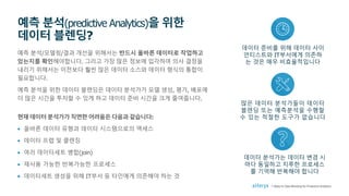 예측 분석/모델링/결과 개선을 위해서는 반드시 올바른 데이터로 작업하고
있는지를 확인해야합니다. 그리고 가장 많은 정보에 입각하여 의사 결정을
내리기 위해서는 이전보다 훨씬 많은 데이터 소스와 데이터 형식의 통합이
필요합니다.
예측 분석을 위한 데이터 블렌딩은 데이터 분석가가 모델 생성, 평가, 배포에
더 많은 시간을 투자할 수 있게 하고 데이터 준비 시간을 크게 줄여줍니다.
현재 데이터 분석가가 직면한 어려움은 다음과 같습니다:
• 올바른 데이터 유형과 데이터 시스템으로의 액세스
• 데이터 프렙 및 클렌징
• 여러 데이터세트 병합(join)
• 재사용 가능한 반복가능한 프로세스
• 데이터세트 생성을 위해 IT부서 등 타인에게 의존해야 하는 것
예측 분석(predictive Analytics)을 위한
데이터 블렌딩?
많은 데이터 분석가들이 데이터
블렌딩 또는 예측분석을 수행할
수 있는 적절한 도구가 없습니다
데이터 준비를 위해 데이터 사이
언티스트와 IT부서에게 의존하
는 것은 매우 비효율적입니다
데이터 분석가는 데이터 변경 시
마다 동일하고 지루한 프로세스
를 기억해 반복해야 합니다
7 Steps to Data Blending for Predictive Analytics
 