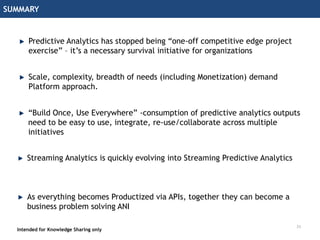 SUMMARY
Intended for Knowledge Sharing only
Predictive Analytics has stopped being “one-off competitive edge project
exercise” – it’s a necessary survival initiative for organizations
Scale, complexity, breadth of needs (including Monetization) demand
Platform approach.
“Build Once, Use Everywhere” -consumption of predictive analytics outputs
need to be easy to use, integrate, re-use/collaborate across multiple
initiatives
As everything becomes Productized via APIs, together they can become a
business problem solving ANI
23
Streaming Analytics is quickly evolving into Streaming Predictive Analytics
 