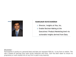 Intended for Knowledge Sharing only
Disclaimer:
Participation is purely on a personal basis and does not represent VISA,Inc. in any form or matter. The
talk is based on learning from work across industries and firms. Care has been taken to ensure no
proprietary or work related info of any firm is used in any material.
Director, Insights at Visa, Inc.
Enable Decision Making at the
Executives/ Product/Marketing level via
actionable insights derived from Data.
RAMKUMAR RAVICHANDRAN
 