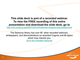 2
This slide deck is part of a recorded webinar.
To view the FREE recording of this entire
presentation and download the slide deck, go to
http://info.senturus.com/2013-05-30-Predictive-Analytics-Demystified.html
The Senturus library has over 90 other recorded webinars,
whitepapers, and demonstrations on assorted Cognos and BI topics
which may interest you.
Go to the recorded resources
 