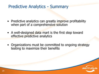 24
Predictive Analytics - Summary
• Predictive analytics can greatly improve profitability
when part of a comprehensive solution
• A well-designed data mart is the first step toward
effective predictive analytics
• Organizations must be committed to ongoing strategy
testing to maximize their benefits
 