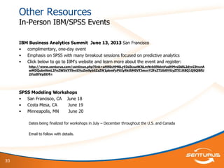 33
Other Resources
In-Person IBM/SPSS Events
IBM Business Analytics Summit June 13, 2013 San Francisco
• complimentary, one-day event
• Emphasis on SPSS with many breakout sessions focused on predictive analytics
• Click below to go to IBM's website and learn more about the event and register:
http://www.senturus.com/continue.php?link=aHR0cHM6Ly93d3cuaWJtLmNvbS9ldmVudHMvd3dlL2dycC9ncnA
wMDQubnNmL2FnZW5kYT9vcGVuZm9ybSZzZW1pbmFyPUIyRktSM0VTJmxvY2FsZT1lbl9VUyZTX1RBQ1Q9QlBfU
2VudHVydXM=
SPSS Modeling Workshops
• San Francisco, CA June 18
• Costa Mesa, CA June 19
• Minneapolis, MN June 20
Dates being finalized for workshops in July – December throughout the U.S. and Canada
Email to follow with details.
 