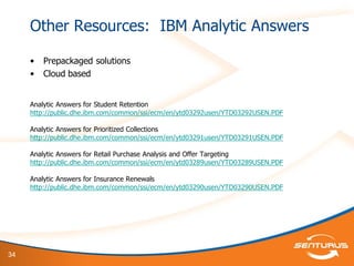 34
Other Resources: IBM Analytic Answers
• Prepackaged solutions
• Cloud based
Analytic Answers for Student Retention
http://public.dhe.ibm.com/common/ssi/ecm/en/ytd03292usen/YTD03292USEN.PDF
Analytic Answers for Prioritized Collections
http://public.dhe.ibm.com/common/ssi/ecm/en/ytd03291usen/YTD03291USEN.PDF
Analytic Answers for Retail Purchase Analysis and Offer Targeting
http://public.dhe.ibm.com/common/ssi/ecm/en/ytd03289usen/YTD03289USEN.PDF
Analytic Answers for Insurance Renewals
http://public.dhe.ibm.com/common/ssi/ecm/en/ytd03290usen/YTD03290USEN.PDF
 