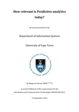 How relevant is Predictive analytics
                         today?


                  An essay presented to the



     Department of Information Systems


             University of Cape Town




              By Mugerwa Steven (MGR******)


       in partial fulfilment of the requirements for the
Information and Communication Technologies (INF2010S) 2012


                     14 September 2012
 