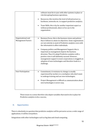 software must be in sync with other systems in place or
                                        risk disrupting business operations.

                                       Resources; this involves the level of infrastructure i.e.
                                        hardware, networks etc. to support predictive analytics.

                                       Team Skills; this is by far another important aspect as
                                        without professionals, data is of no use to the
                                        organization.



       Organisational and              Business Focus; this is the business vision and policies
       Management Factors               that it follows to attain its objectives. Some organisations
                                        are not entirely in need of Predictive analytics even with
                                        the information it offers individuals.

                                       Company politics and Management Support; this is
                                        important as management depicts the business
                                        direction. Thus if it adopt Predictive analytics with a
                                        positive view it will definitely succeed. However,
                                        management support in most corporations is sluggish on
                                        adoption of new technologies and therefore leads to a
                                        challenge.



       User Participation              Commitment; A resistance to change is usually
                                        experienced by workers in a workplace who don’t want
                                        to undergo training and use new technologies.

                                       Project Management is difficult as communication about
                                        new technologies is never easy.




            These issues in a sense therefore also depict variables that need to be in place for
            Predictive analytics to be a success.



 II.    Opportunities


There is absolutely no question that predictive analytics will be pervasive across a wide range of
applications. It will be everywhere.

Integrations with other technologies such as big data and cloud computing.

                                                                                                   10

                                  Mugerwa Steven- MGR******
 