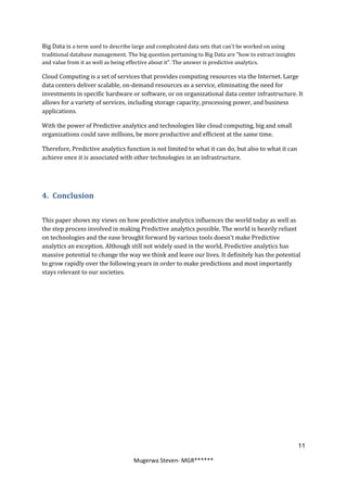Big Data is a term used to describe large and complicated data sets that can’t be worked on using
traditional database management. The big question pertaining to Big Data are "how to extract insights
and value from it as well as being effective about it". The answer is predictive analytics.

Cloud Computing is a set of services that provides computing resources via the Internet. Large
data centers deliver scalable, on-demand resources as a service, eliminating the need for
investments in specific hardware or software, or on organizational data center infrastructure. It
allows for a variety of services, including storage capacity, processing power, and business
applications.

With the power of Predictive analytics and technologies like cloud computing, big and small
organizations could save millions, be more productive and efficient at the same time.

Therefore, Predictive analytics function is not limited to what it can do, but also to what it can
achieve once it is associated with other technologies in an infrastructure.




4. Conclusion

This paper shows my views on how predictive analytics influences the world today as well as
the step process involved in making Predictive analytics possible. The world is heavily reliant
on technologies and the ease brought forward by various tools doesn’t make Predictive
analytics an exception. Although still not widely used in the world, Predictive analytics has
massive potential to change the way we think and leave our lives. It definitely has the potential
to grow rapidly over the following years in order to make predictions and most importantly
stays relevant to our societies.




                                                                                                        11

                                    Mugerwa Steven- MGR******
 