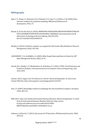 Bibliography

Apte, C. V., Hong, S. J., Natarajan, R. R., Pednault, E. D., Tipu, F. A., & Weiss, S. M. (2003). Data-
        intensive analytics for predictive modeling. IBM Journal Of Research &
        Development, 47(1), 17.



Baecke, P., & Van Den Poel, D. (2010). IMPROVING PURCHASING BEHAVIOR PREDICTIONS BY
       DATA AUGMENTATION WITH SITUATIONAL VARIABLES. International Journal Of
       Information Technology & Decision Making, 9(6), 853-872.
       doi:10.1142/S0219622010004135



Bradley, P. (2012). Predictive analytics can support the ACO model. Hfm (Healthcare Financial
       Management), 66(4), 102-106.



DAVENPORT, T. H., & HARRIS, J. G. (2009). What People Want (and How to Predict It). MIT
     Sloan Management Review, 50(2), 23-31.



Ganesh, M. S., Reddy, C. P., Manikandran, N., & Krishna, P. V. (2011). TDPA: Trend Detection and
       Predictive Analytics. International Journal on Computer Science & Engineering, 3(3),
       1033-1039.



Gartner. (2012, August 16). Press Resources: Gartner. Retrieved September 14, 2012, from
Gartner Web Site: http://www.gartner.com/it/page.jsp?id=2124315



Hair, J. F. (2007). Knowledge creation in marketing: the role of predictive analytics. European,
         19(4), 303-315.



IBM. (2011, July). Case Studies:International Business Machines. Retrieved September 13, 2012,
       from An International Business Machines Web site: http://www-
       01.ibm.com/software/success/cssdb.nsf/CS/STRD-
       8JJETD?OpenDocument&Site=default&cty=en_us



Luftman, J., & Ben-Zvi, T. (2011). Key Issues for IT Executives. MIS Quarterly Executive, 10(4),
      203-212.
                                                                                                         12

                                     Mugerwa Steven- MGR******
 