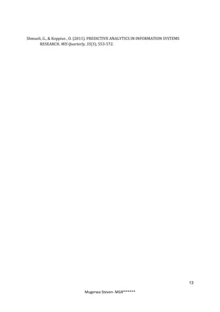 Shmueli, G., & Koppius , O. (2011). PREDICTIVE ANALYTICS IN INFORMATION SYSTEMS
      RESEARCH. MIS Quarterly, 35(3), 553-572.




                                                                                  13

                              Mugerwa Steven- MGR******
 