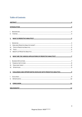 Table of Contents

ABSTRACT.................................................................................................................................... 4


INTRODUCTION ........................................................................................................................... 4


I. BACKGROUND ....................................................................................................................................... 4
II. PURPOSE............................................................................................................................................. 4


1. WHAT IS PREDICTIVE ANALYTICS?.......................................................................................... 5


I.     DEFINITION .......................................................................................................................................... 5
II.    HOW DOES PREDICTIVE ANALYTICS WORK?............................................................................................... 5
III.    TYPES OF PREDICTIVE ANALYTICS............................................................................................................ 6
IV.     TOOLS ............................................................................................................................................... 6
V.      BENEFITS OF PREDICTIVE ANALYTICS ........................................................................................................ 7


2. WHAT ARE THE VARIOUS APPLICATIONS OF PREDICTIVE ANALYTICS?..................................... 7


I.     BUSINESS APPLICATIONS ......................................................................................................................... 7
II.    FINANCIAL INSTITUTIONS ....................................................................................................................... 8
III.    FRAUD AND THREAT ............................................................................................................................. 8
IV.     OTHER FIELDS ..................................................................................................................................... 9


3. CHALLENGES AND OPPORTUNITIES INVOLVED WITH PREDICTIVE ANALYTICS.......................... 9


I. CHALLENGES ......................................................................................................................................... 9
II. OPPORTUNITIES .................................................................................................................................10


4. CONCLUSION....................................................................................................................... 11


BIBLIOGRAPHY........................................................................................................................... 12




                                                                                                                                                             3

                                                        Mugerwa Steven- MGR******
 